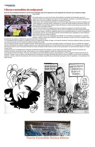 Liberananormalistassincastigopenal
85 de los 162 normalistas detenidos el viernes fueron liberados ayer por la negociación entre dirigentes de la Sección 22 y el Gobierno estatal
Yadira SOSA
Sin proceso penal y en menos de 24 horas, 85 estudiantes normalistas fueron liberados ayer por la
negociación directa entre dirigentes de la Sección 22 del magisterio oaxaqueño y autoridades del Gobierno
estatal, pese a los actos vandálicos cometidos en las últimas semanas.
Aunque fueron 162 normalistas aprehendidos por la Policía Estatal, luego de que el viernes incendiaran una
unidad refresquera, quemaran llantas y bloquearan el crucero del Instituto Estatal de Educación Pública de
Oaxaca (IEEPO), las autoridades cedieron a liberar 85 jóvenes a cambio de dos policías que la Sección 22
tenía retenidos en el edificio sindical.
Luego de este intercambio, las negociaciones entre la dirigencia magisterial y el Gobierno del Estado
siguieron su curso, a fin de lograr la liberación del resto de los normalistas antes de la medianoche de ayer.
En una primera etapa, la dirigencia magisterial logró que las autoridades liberaran al menos 40 estudiantes y
horas después otros 45, que al salir del Cuartel de la Policía Estatal fueron trasladados al Centro Regional
de Educación Normal de Oaxaca (CRENO).
Tanto en el Cuartel como en las instalaciones del CRENO, los normalistas que participaron en constantes
bloqueos, saqueos y destrucción del IEEPO, retención de autobuses y pintas en diversos inmuebles, fueron
apoyados por sus padres y militantes de organizaciones afines a la Sección 22.
Los manifestantes fueron recibidos con aplausos al salir de la dependencia estatal y al llegar a la institución educativa, donde los profesores habían convocado a
una marcha que partió de a las 16 horas con destino al Zócalo de la ciudad.
Como muestra de voluntad, expresó el dirigente sindical, Rubén Núñez Ginez, los jóvenes normalistas cedieron a la liberación de cinco unidades de empresas
privadas, distribuidoras de refrescos, galletas y golosinas, las cuales habían retenido en el inmueble desde hace dos semanas. Por la entrega de las unidades, el
líder sindical confió en que la Procuraduría General de Justicia del Estado (PGJE) liberaría al resto de los aprehendidos, de quienes también saldrían sin ningún
proceso penal.
La liberación de los normalistas generó el disgusto de diferentes sectores de la población, que por medio de las redes sociales criticaron la actuación del
Gobierno del Estado, al permitir el “canje” de dos policías y cinco unidades retenidas a cambio de la liberación de los jóvenes.
Con la liberación de 85 normalistas, la Sección 22 encabezó la marcha del CRENO al Zócalo, donde realizaron un mitin y exigieron la libertad del resto de los
militantes. También mostró su apoyo a los integrantes de la Coordinadora Estudiantil Normalista del Estado de Oaxaca (CENEO), que por medio de diferentes
bloqueos, marchas y retención de autobuses, entre otro tipo de protestas, exige 960 plazas automáticas para igual número de egresados, sin la presentación de
algún examen.
 