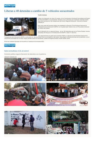 Liberan a 40 detenidas a cambio de 5 vehículos secuestrados
YURI SOSA
Luego de la liberación de otras 40 mujeres, de la Coordinadora Estudiantil Normalistas del Estado
de Oaxaca(CENEO), los estudiantes liberaron cinco vehículos que mantenían retenidos desde
hace cinco semanas en las instalaciones del Centro Regional Educación Normal de Oaxaca
(CRENO).P
Esto como parte del acuerdo político que estableció la Sección 22 del Sindicato Nacional de
Trabajadores de la Educación (SNTE), con el gobernador Gabino Cué y la Procuraduría General
de Justicia del Estado.
Con la liberación de un segundo bloque, de los 162 detenidos ayer por la Policía Estatal, durante
el desalojo del bloqueo en inmediaciones del IEEPO, restan 77 alumnos.
Las negociaciones por parte de la Comisión Política la Sección 22 del Sindicato Nacional de
Trabajadores de la Educación (SNTE), continuarán en las proximada horas con el gobierno del estado, hasta llograr la libertad del total de los detenidos, con el
compromiso del estado de no hacer cargos penales sobre los estudiantes, señaló el dirigente Sindical, Rubén Núñez Ginéz.
Entre las unidades liberadas se encuentra un autobús de la empresa ADO.
Salen normalistas; S-22, al control
Comisión política negocia liberación de detenidos con el gobierno
CÉSAR GONZÁLEZ
 