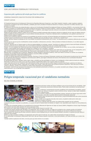 CON LAS FUERZAS FEDERALES Y ESTATALES
Coparmex pide a gobierno del estado que frene los conflictos
CONDENA CANACOPE CANJE DE POLICÍAS POR NORMALISTAS
HUGUET CUEVAS
El Presidente Nacional de la Confederación Patronal de la República Mexicana (Coparmex), Juan Pablo Castañón Castañón, exigió al gobierno estatal la
coordinación inmediata de las fuerzas federales y estatales para hacer prevalecer el Estado de Derecho en Oaxaca y solucionar el conflicto educativo que
persiste en el estado.
En referencia a las acciones de protesta llevadas a cabo por la Coordinadora Estudiantil Normalista del Estado de Oaxaca (CENEO), y los recientes hechos de
violencia suscitados en inmediaciones del Instituto Estatal de Educación Pública de Oaxaca (IEEPO) --donde la Policía Estatal detuvo a 162 normalistas--, urgió
una investigación pronta de los acontecimientos para evitar su repetición, pues aseguró que esto coloca en una situación de vulnerabilidad al sector empresarial,
pues al registrase destrozos, se aleja la inversión privada.
Señaló que para resolver cualquier conflicto de los que arrastra la entidad oaxaqueña debe prevalecer siempre la instalación de las mesas de diálogo donde el
gobierno estatal escuche las propuestas, sin que se afecte a terceras personas, y "hacemos un llamado tanto a manifestantes como gobierno para que en el
diálogo diriman cualquier conflicto".
Expuso que la Coparmex estaría de acuerdo en la posibilidad de permitir la incursión de fuerzas federales para apaciguar el problema, "porque el tamaño del
problema exige la coordinación de las fuerzas federales y estatales para que prevalezca la paz, a través de un mando único".
Además, dijo que Oaxaca se distingue por ser muy entidad muy atractiva turísticamente y por lo tanto, "es importante que la ciudadanía defienda esta convivencia
pacífica".
Subrayó que en caso de que los manifestantes cometan atropellos o afectaciones a terceros, "debe prevalecen el Estado de Derecho y no se debe negociar
nunca sobre la ley".
Asimismo, descartó que en Oaxaca exista un clima de ingobernabilidad; sin embargo, expresó: "percibimos la urgencia de todo la fuerza del Estado de Derecho
nacional y local para que se ponga orden, por lo que hacemos el llamado al gobernador para que coordine estas fuerzas".
Recalcó: "Si no se respetan las condiciones para que se desarrollen las actividades económicas, la inversión se va a retirar o se va a inhibir y las fuentes de
empleo u oportunidades para la gente que necesita de un trabajos se van a escasear", consideró.
"Oaxaca ha aportado mucho para México, se distingue por su cultura, por su aportación histórica, pero sobre todo por sus personas, por los oaxaqueños, por la
gran cantidad de oaxaqueños comprometidos por la paz social y preocupados por tener un Oaxaca en paz y con prosperidad", subrayó.
Mientras tanto, el presidente de la Coparmex, delegación Oaxaca, Benjamín Hernández Gutiérrez, indicó que hasta el momento no cuentan con el balance
económico de los daños durante estas últimas semanas a raíz del conflicto normalista.
CONDENA CANACOPE CANJE DE NORMALISTAS
En tanto, la Cámara Nacional de Comercio en Pequeño, Servicios y Turismo de Oaxaca (Canacope) condenó ayer el intercambio de policías que hizo la Sección
22 del Sindicato Nacional de los Trabajadores de la Educación (SNTE), para lograr la liberación de más de 160 miembros de la Coordinadora Estudiantil
Normalista de Oaxaca (CENEO).
El representante del sector, Salvador Carlos López López, consideró que las autoridades no hicieron una investigación a fondo sobre los hechos de violencia
efectuados el viernes por la noche, por lo que hizo un exhorto al gobernador Gabino Cué "a tomar cartas en el asunto".
López López dijo que con las "omisiones" de la administración actual, se provocó que el conflicto seguirá creciendo hasta llegar a extremos de violencia.
Asimismo, dijo que estos sucesos "repercuten en la imagen de la Ciudad", sobre todo ahora que se acerca el periodo vacacional. "Esto hace que el turismo
cambie su itinerario, aunado a que también los medios sobre dimensionan los enfrentamientos".
No obstante, mencionó que hay grupos de turistas que ya han planeado previamente su itinerario y no pueden cancelarlo pero al llegar a Oaxaca, mantienen
cierta precaución y ya no disfrutan como deberían".
Peligra temporada vacacional por el vandalismo normalista
SILVIA CHAVELA RIVAS
Empresarios del sector turístico de Oaxaca señalaron que por las acciones de los normalistas, "está
en riesgo la temporada vacacional de Semana Santa. Podría haber cancelación de reservaciones",
señalaron.
Asimismo, condenaron nuevamente las acciones vandálicas de los estudiantes normalistas, aunque
reconocieron que "ahora sí" el gobierno actuó conforme a la ley, "porque no debe haber ciudadanos
de primera o segunda clase".
Jorge Cruz Sumano, dirigente de los transportistas turísticos, lamentó que Oaxaca siga siendo rehén
de estos grupos, y dijo que lo sucedido afecta la próxima temporada vacacional.
"Seguramente habrá cancelaciones de reservaciones, porque lamentablemente esta noticia trasciende
a nivel internacional".
Oaxaca, añadió, ya no aguanta más esta crisis social, y el gobierno debe poner orden para
restablecer el estado de derecho.
Indicó que en cualquier parte del mundo, los profesionistas requieren de ser evaluados
constantemente para comprobar sus aptitudes, y no puede ser que en Oaxaca estos normalistas se nieguen a ser capacitados para mejorar su nivel profesional y
salarial.
Lo anterior fue compartido también por la presidenta de la Asociación Mexicana de Agencias de Viajes de Oaxaca (AMAV), Magdalena Victoria Virgen Rodríguez,
quien destacó que la ley debe aplicarse de manera justa para todos.
"En Oaxaca ya no debe haber privilegios para nadie. No debe quedar impune lo ocurrido", dijo.
Comentó que Oaxaca requiere salir del atraso y la marginación, pero con estas acciones, la imagen de la entidad es de un estado sumido en la barbarie.
En tanto, el abogado Armando Figueroa Colmenares externó su preocupación por el nivel de violencia empleado por los futuros profesores de Oaxaca.
Pidió al gobierno de Oaxaca que se actúe conforme a derecho y que se aplique la ley en contra de quienes afectan a terceros y a quienes provocan daños al
patrimonio de la entidad.
Señaló que debe prevalecer el diálogo y la negociación para evitar actos de este tipo, los cuales dañan severamente la imagen de Oaxaca.
En su oportunidad, el empresario restaurantero Saúl Cano, dijo que Oaxaca requiere inversiones y más oportunidades y con estas acciones ya no habrá más
interés.
También solicitó la aplicación del orden y de la ley para que estos hechos no se repitan.
 