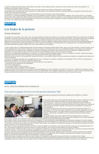 La opinión se generalizó entre quienes conformaban la barricada: su líder estaba borracho y ausente. Su círculo cercano se lo llevó "para protegerlo". El
secretario se desvaneció. Nadie lo vio partir.
--Si venía bien borracho. Pero a quién le extraña -dijo una de las maestras que insistía en trasladarse a un lugar seguro-.
La respuesta de los normalistas fue tímida y evasiva. En un último afán por convencerlos de qué era lo mejor para ellos sin que esperaran indicaciones de los
líderes, otra de las maestras sentenció:
--Compañeros, nosotros no somos esclavos de nuestros líderes. Hay que movernos. Es por el bien de todos.
No hubo eco. Los muchachos estaban inmutables. Las cinco profesoras se acercaron entre sí, intercambiaron opiniones, pero de nada sirvieron. Las mujeres
dieron media vuelta y soltando las últimas oraciones de desencanto se marcharon. A ellas las siguieron un par de líderes de organizaciones sociales que también
se retiraron con la desazón de la derrota simbólica. Poco a poco los que se empecinaban en seguir ahí se fueron quedando solos en la amargura por la ausencia
de un líder, que cuando estuvo sólo se tambaleaba.
Los feudos de la protesta
CÉSAR GONZÁLEZ
La mayoría eran normalistas -era su lucha-, pero las riendas estaban al mando de la sección 22. Un puñado de asistentes estaba bajo el cobijo de David Villegas,
"El Alebrije"; una decena -para hacer presencia- enarbolando las banderas rojas del Frente Popular Revolucionario (FPR); unos cuantos anarquistas, vestidos de
negro, con el rostro cubierto pero esta vez bien disciplinados; y la soledad de Marcelino Coache Verano, líder del comité de Familiares y Amigos de los
Desaparecidos, Asesinados y Presos de Oaxaca (COFADAPPO): ese fue el catálogo de organizaciones sociales que conformaron los feudos fragmentados que
olvidaron sus diferencias la tarde de este sábado para nutrir la marcha para protestar por el enfrentamiento de los integrantes de la Coordinadora Estudiantil
Normalista del Estado de Oaxaca (CENEO), acto al que ellos calificaron como represión.
"¿Qué no sabes quién es?" farfulló enérgicamente el hombre parado a la derecha de Rubén Núñez Ginez, quien con los ojos vidriosos y el rostro cansado, con la
misma guayabera de la noche anterior, trataba de sumarse a la valla que se formaba para recibir a los normalistas liberados un día después de los disturbios.
La discusión derivó en empujones: los normalistas no reconocían el liderazgo del secretario de la sección 22, pues en el CRENO se obedece la ley de los
estudiantes. Un hombre alto y corpulento trató de poner orden a través del diálogo, para no hacer una "escena" en público.
Cuando los normalistas liberados ingresaron a su escuela, una comisión sindical del magisterio ingresó y otra vez la espera en el exterior, donde el sol calienta
despiadado el pavimento hace arder las plantas de los pies que están inermes a pesar de los zapatos.
Antes de arrancar la marcha, hay que pasar lista, porque ante todo es un acto político sindical, así que los profesores se alinearon en largas filas para plasmar su
nombre en las listas.
Los que no son maestros platicaban de la actualidad del país, eso sí: maestros con maestros; normalistas con normalistas; FPR con FPR; los anarquistas con
anarquistas; "el Alebrije" con su gente"; y Marcelino Coache, solo.
Entre la charla dentro de un grupo de profesores se pone al tanto de por qué están ahí:
--¿Dónde fue que los agarraron [a los normalistas]?
--En el Fortín -responde otro.
--No, fue frente al IEEPO -aclara un tercero.
--Y qué estaban haciendo -pregunta el más despistado.
Cualquier protocolo es letra muerta en las marchas en que la puntualidad es un lujo, la ideología un accesorio y el motivo es un detalle sin importancia, porque
quienes más gritan, los que están más convencidos, son los que siempre faltan en las mesas de negociación con el gobierno, esas en que los estudiantes ponen
la cabeza durante 32 días (hasta ayer), pero los que hacen los acuerdo están un paso adelante, están en la Sección 22 que todo lo puede.
EN EL CASO DE NORMALISTAS VÁNDALOS
Actúa Gobierno apegado a Derecho y sin violar garantías individuales: PGJE
DETENIDAS E IDENTIFICADAS PLENAMENTE 162 PERSONAS INVOLUCRADAS EN HECHOS VANDÁLICOS FRENTE AL IEEPO
El Procurador General de Justicia del Estado (PGJE) Héctor Joaquín Carrillo Ruiz, informó
que tras los hechos violentos suscitados la noche de este viernes en la Carretera
Internacional 190, a la altura del crucero del Instituto Estatal de Educación Pública de
Oaxaca (IEEPO), las fuerzas de seguridad del Gobierno de Oaxaca detuvieron y pusieron a
disposición de la autoridad ministerial a 162 personas que participaron en el bloqueo y
actos vandálicos.
En entrevista, el funcionario indicó que por instrucciones del Gobernador Gabino Cué
Monteagudo, la PGJE ha dado cabal cumplimiento a los protocolos establecidos en materia
de procuración de justicia, con apego irrestricto al protocolo de investigación, Estado de
Derecho, y desde luego, respetando en todo momento los derechos humanos de los
detenidos.
A pregunta expresa, informó que hasta el momento la dependencia a su cargo ha
identificado administrativamente a 162 personas que participaron en los hechos registrados
el día de ayer, quienes tras su detención, fueron certificados individualmente por personal médico pericial de la PGJE.
En tal sentido, destacó que de acuerdo al protocolo de investigación, se están deslindando responsabilidades de las personas detenidas con base en material
fílmico-gráfico con que cuentan la PGJE, con el propósito de identificar a quienes participaron de manera directa en los hechos vandálicos ocurridos este viernes
21 de marzo, así como en los ocurridos en el centro comercial Plaza Oaxaca, los suscitados en la Gasolinera Fonapas y en la terminal de Autobuses de Oriente
(ADO), los días 19 y 20 de marzo del presente año.
No obstante, informó que hasta este momento, la PGJE ha puesto en libertad a 45 estudiantes -entre menores de edad y personas con participación pasiva- es
decir, que estuvieron presentes la noche del viernes en el crucero del IEEPO, pero no fueron actores directos de los actos vandálicos.
A pregunta expresa, Carrillo Ruiz dejó en claro que la investigación ministerial que se persigue contra las personas detenidas, continuará en el plazo de 48 horas
como lo marca la ley, a fin de que las autoridades encargadas de procuración de justicia determinen su situación jurídica.
Por último, señaló que durante el operativo de seguridad implementado la noche del viernes alrededor de las 19:30 horas, participaron de manera coordinada
elementos de la Secretaría de Seguridad Pública y de la Agencia Estatal de Investigaciones (AEI), acatando las disposiciones que regula el uso de la fuerza
pública, sin violentar los derechos humanos de los detenidos y sin abuso de autoridad.
Refirió además que el operativo fue cubierto con vista notarial, a fin de garantizar que los elementos que intervinieron no portaran armas de fuego.
Finalmente, el titular de la PGJE indicó que el Gobierno del Estado de Oaxaca no permitirá que se generen más hechos de violencia, que atenten contra la paz y
la estabilidad social en la entidad, sino que actuará conforme a Derecho para garantizar la seguridad que demandan y merecen las y los ciudadanos.
 