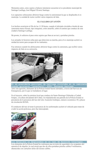 Momentos antes, estos sujetos a balazos intentaron secuestrar al ex presidente municipal de
Santiago Laollaga, José Miguel Álvarez Santiago.
Los supuestos selincuentes abrieron fuego contra la camionetaen la que se desplazaba el ex
munícipe. La unidad de motor recibió varios impactos de bala.
EL FALLIDO LEVANTÓN
Los hechos ocurrieron al filo de las 11:20 horas, cuando el afectado circulaba a bordo de una
camioneta marca Nissan, tipo estaquitas, color amarillo, sobre el camino que conduce de esta
ciudad a Santiago Laollaga.
De pronto, le salieron al paso estos sujetos que iban en un taxi y portaban pistolas.
Los armados le hicieron señas para que detuviera su marcha, pero el ex munícipe aceleró su
unidad de motor para escapar de los maleantes.
Fue entonces cuando los delincuentes abrieron fuego contra la camioneta, que recibió varios
impactos de bala en su carrocería.
El ex presidente municipal de Laollaga circulaba en su camioneta
cuando quisieron "levantarlo". FOTO: Fernando Santiago
Ante esta agresión, elementos de la Policía Estatal fueron alertados, a través del Servicio de
Emergencias, por lo que se trasladaron al lugar.
En el trayecto, sobre la carretera local que conduce de Santo Domingo Chihuitán a Ciudad
Ixtepec, a la altura del plantel del Cobao, los tripulantesde una patrulla de la Policía Estatal se
percataron de la presencia del taxi del sitio Asunción Ixtaltepec, número económico 30 y placas
de circulación 063SJL.
El conductor del taxi al notar la presencia de los uniformados aceleró el vehículo para tratar de
evadir la acción policiaca, pero fue interceptado.
Los detenidos se desplazaban en un taxi de Asunción Ixtaltepec.
Los elementos de la Policía Estatal les realizaron una revisión de seguridad a los ocupantes del
automóvil de alquiler, la cual arrojó que dos de ellos portaban pistolas calibre 9 milímetros,
abastecidas con cartuchos útiles del mismo calibre.
 