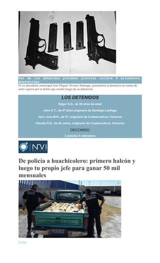 Dos de los detenidos portaban pistolas calibre 9 milímetros,
abastecidas.
El ex presidente municipal José Miguel Álvarez Santiago, presentaría la denuncia en contra de
estos sujetos por el delito que resulte luego de su detención.
LOS DETENIDOS
Édgar G.G., de 50 años de edad
Jairo C.T., de 47 años originario de Santiago Laollaga
Jairo José M.R., de 37, originario de Coatzacoalcos, Veracruz
Claudio E.S., de 24, estos, originario de Coatzacoalcos, Veracruz
DECOMISO
2 pistolas 9 milímetros
De policía a huachicolero: primero halcón y
luego tu propio jefe para ganar 50 mil
mensuales
El País
 