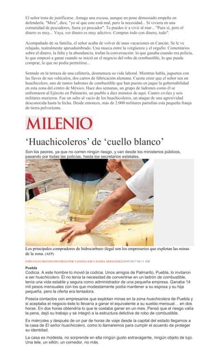 El señor trata de justificarse. Amaga una excusa, aunque no pone demasiado empeño en
defenderla. "Mira", dice, "yo sé que esto está mal, pero la necesidad... Si viviera en una
comunidad de pescadores, fuera yo pescador". Te puedes ir a vivir al mar... "Pues sí, pero el
dinero es muy... Vaya, ver dinero es muy adictivo. Compras todo con dinero, todo".
Acompañado de su familia, el señor acaba de volver de unas vacaciones en Cancún. Se le ve
relajado, teatralmente apesadumbrado. Una mueca entre la vergüenza y el orgullo. Comentarios
sobre el dinero, la falta y la abundancia, trufan la conversación: lo que ganaba cuando era policía,
lo que empezó a ganar cuando se inició en el negocio del robo de combustible, lo que puede
comprar, lo que no podía permitirse...
Sentado en la terraza de una cafetería, desmenuza su vida laboral. Mientras habla, juguetea con
las llaves de sus vehículos, dos carros de fabricación alemana. Cuesta creer que el señor sea un
huachicolero, uno de tantos ladrones de combustible que han puesto en jaque la gobernabilidad
en esta zona del centro de México. Hace dos semanas, un grupo de ladrones como él se
enfrentaron al Ejército en Palmarito, un pueblo a diez minutos de aquí. Cuatro civiles y seis
militares murieron. Fue un salto al vacío de los huachicoleros, un ataque de una agresividad
desconocida hasta la fecha. Desde entonces, más de 2.000 militares patrullan esta pequeña franja
de tierra polvorienta.
‘Huachicoleros’ de ‘cuello blanco’
Son los peores, ya que no corren ningún riesgo, y van desde los ministerios públicos,
pasando por todas las policías, hasta los secretarios estatales.
Los principales compradores de hidrocarburo ilegal son los empresarios que explotan las minas
de la zona. (AFP)
ESPECIALES MILENIO/HISTORIAS POR VANESSA JOB Y DANIEL HERNÁNDEZ24/05/2017 04:11 AM
Puebla
Codicia. A este hombre lo movió la codicia. Unos amigos de Palmarito, Puebla, lo invitaron
a ser huachicolero. Él no tenía la necesidad de convertirse en un ladrón de combustible,
tenía una vida estable y segura como administrador de una pequeña empresa. Ganaba 14
mil pesos mensuales con los que modestamente podía mantener a su esposa y su hija
pequeña, pero la oferta era tentadora.
Poseía contactos con empresarios que explotan minas en la zona huachicolera de Puebla y
si aceptaba el negocio éste lo llevaría a ganar el equivalente a su sueldo mensual… en dos
horas. En dos horas obtendría lo que le costaba ganar en un mes. Pensó que el riesgo valía
la pena, dejó su trabajo y se integró a la estructura delictiva de robo de combustible.
Es miércoles y después de un par de horas de viaje desde la capital del estado llegamos a
la casa de El señor huachicolero, como lo llamaremos para cumplir el acuerdo de proteger
su identidad.
La casa es modesta, no sorprende en ella ningún gusto extravagante, ningún objeto de lujo.
Una tele, un sillón, un comedor, no más.
 