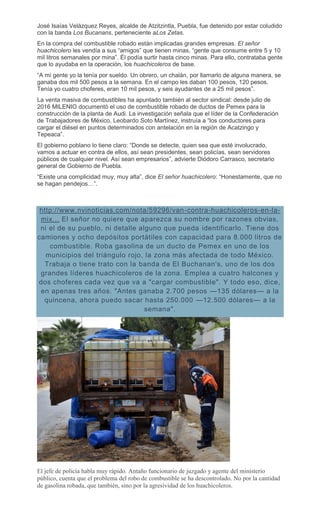 José Isaías Velázquez Reyes, alcalde de Atzitzintla, Puebla, fue detenido por estar coludido
con la banda Los Bucanans, perteneciente aLos Zetas.
En la compra del combustible robado están implicadas grandes empresas. El señor
huachicolero les vendía a sus “amigos” que tienen minas, “gente que consume entre 5 y 10
mil litros semanales por mina”. Él podía surtir hasta cinco minas. Para ello, contrataba gente
que lo ayudaba en la operación, los huachicoleros de base.
“A mi gente yo la tenía por sueldo. Un obrero, un chalán, por llamarlo de alguna manera, se
ganaba dos mil 500 pesos a la semana. En el campo les daban 100 pesos, 120 pesos.
Tenía yo cuatro choferes, eran 10 mil pesos, y seis ayudantes de a 25 mil pesos”.
La venta masiva de combustibles ha apuntado también al sector sindical: desde julio de
2016 MILENIO documentó el uso de combustible robado de ductos de Pemex para la
construcción de la planta de Audi. La investigación señala que el líder de la Confederación
de Trabajadores de México, Leobardo Soto Martínez, instruía a “los conductores para
cargar el diésel en puntos determinados con antelación en la región de Acatzingo y
Tepeaca”.
El gobierno poblano lo tiene claro: “Donde se detecte, quien sea que esté involucrado,
vamos a actuar en contra de ellos, así sean presidentes, sean policías, sean servidores
públicos de cualquier nivel. Así sean empresarios”, advierte Diódoro Carrasco, secretario
general de Gobierno de Puebla.
“Existe una complicidad muy, muy alta”, dice El señor huachicolero: “Honestamente, que no
se hagan pendejos…”.
http://www.nvinoticias.com/nota/59296/van-contra-huachicoleros-en-la-
mix... El señor no quiere que aparezca su nombre por razones obvias,
ni el de su pueblo, ni detalle alguno que pueda identificarlo. Tiene dos
camiones y ocho depósitos portátiles con capacidad para 8.000 litros de
combustible. Roba gasolina de un ducto de Pemex en uno de los
municipios del triángulo rojo, la zona más afectada de todo México.
Trabaja o tiene trato con la banda de El Buchanan's, uno de los dos
grandes líderes huachicoleros de la zona. Emplea a cuatro halcones y
dos choferes cada vez que va a "cargar combustible". Y todo eso, dice,
en apenas tres años. "Antes ganaba 2.700 pesos —135 dólares— a la
quincena, ahora puedo sacar hasta 250.000 —12.500 dólares— a la
semana".
El jefe de policía habla muy rápido. Antaño funcionario de juzgado y agente del ministerio
público, cuenta que el problema del robo de combustible se ha descontrolado. No por la cantidad
de gasolina robada, que también, sino por la agresividad de los huachicoleros.
 