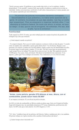 "Inició con poca gente. El problema es que cuando algo inicia, si no lo combates, tiende a
desarrollarse. Y eso sucedió", cuenta el jefe, que accede a la plática a cambio de no revelar su
identidad. Ambas conversaciones, la del jefe y la del señor, transcurrieron el viernes pasado, uno
y otro apenas separados por unos kilómetros.
"Al principio las policías municipales hacíamos contrapeso.
Decomisábamos lo que podíamos y no había tanta oposición de la
gente. Al contrario, te avisaban de que algo pasaba, 'oye hay un coche
aquí sospechoso'. Pero se empezaron a organizar también ellos. Y nos
abandona el Gobierno federal. De modo que ahora, si entras, se hace
un relajo". O sea, que en vez de arrugarse, les enfrentan. Por eso, dice
el jefe, "ya no le entramos".
Familiaridad
Todo empezó en 2014. El señor, que antes trabajó para dos cuerpos de policía de pueblos del
triángulo rojo, dice que renunció.
- ¿Usted empezó cuando era policía?
- Yo empecé después. Pero ya en el medio empiezas a conocer a todo ese tipo de gente. Y cuando
estás sin empleo eres vulnerable a querer ganar dinero fácil. Y te involucras. Busqué a esas
personas, los conocía. Cuando eres servidor público, llegas a tener roce de familiaridad con ellos.
En primer lugar les pedí ayuda y empleo. Y te lo dan. Tan fácil como [que me preguntaron],
'¿qué tiempo llevas sin trabajo? No, pues llevo como un mes', les dije. Me regalaron cerca de
15.000 pesos. Fue como, 'toma, aliviánate'. Me dieron la facilidad de una camioneta. Y me
dijeron, '¿sabes qué? Vas a trabajar con nosotros. Vas a halconear y te vas a llevar tu lana.
“Antes, como policía, ganaba 270 dólares al mes. Ahora, con el
combustible, puedo sacar hasta 50.000”
Y así empezó, de halcón. Él, un oficial de policía retirado.
En 2014, el robo de combustible en México estaba en pleno auge. Solo en el Estado de Puebla,
hogar del triángulo rojo, las autoridades detectaron 337 tomas clandestinas, perforaciones del
ducto. Un 60% más que el año anterior. En 2016 llegaron a 1.533.
"Yo", dice, "cuidaba el paso de las policías, del Ejército. Sabía si andaban por ahí, si no andaban.
Mi primer trabajo era vigilar mientras ellos sacaban el hidrocarburo del ducto".
- ¿Cuánto tiempo estuvo haciendo eso?
 