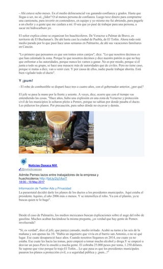 - Ahí estuve ocho meses. En el medio delincuencial vas ganando confianza y grados. Hasta que
llegas a ser, no sé, ¿líder? O al menos persona de confianza. Luego tuve dinero para comprarme
una camioneta, para invertir en contendores, en equipo y yo mismo me fui abriendo, para pagarle
a un chofer y a gente que me cuidara a mí. O sea que yo pasé de trabajar para una persona, a
sacar mi hidrocarburo yo.
El señor explica cómo se organizan los huachicoleros. De Veracruz a Palmar de Bravo, es
territorio de El Buchanan's. De ahí hasta casi la ciudad de Puebla, de El Toñín. Ahora todo está
medio parado por lo que pasó hace unas semanas en Palmarito, de ahí sus vacaciones familiares
en Cancún.
"Lo primero que pensamos es que son tontos estos canijos", dice. "Lo que nosotros decimos es
que han calentado la zona. Porque lo que nosotros decimos y dice nuestro patrón es que no hay
que enfrentar a las autoridades, porque nunca les vamos a ganar. No es por miedo, porque si él
junta a todo su grupo, se hace una masacre más de autoridades que de civiles. Pero no tiene caso,
porque si matas a diez, van a venir cien. Y por causa de ellos, nadie puede trabajar ahorita. Está
bien vigilado todo el ducto".
Y ¡pum!
- El robo de combustible se disparó hace tres o cuatro años, con el gobernador anterior, ¿por qué?
El jefe se pasa la mano por la frente y asiente. A veces, dice, ocurre que con el tiempo vas
entendiendo las cosas. "Hace años, hubo una explosión en una zona de Veracruz y protección
civil de los municipios le echaron pleito a Pemex, porque no sabían por donde pasaba el ducto.
Les pidieron los planos. Por precaución, para saber dónde no excavar y demás.
Noticias Oaxaca NVI
✔@nvinoticiasoax
Admite Pemex lazos entre trabajadores de la empresa y
huachicoleros http://bit.ly/2q1AxrT
18:00 - 19 May 2017
Información de Twiitter Ads y Privacidad
La paraestatal decidió darle los planos de los ductos a los presidentes municipales. Aquí estaba el
presidente Aquino, el año 2006 más o menos. Y se intensifica el robo. Ya con el planito, ya te
buscas quien te lo haga".
Desde el caso de Palmarito, los medios mexicanos buscan explicaciones sobre el auge del robo de
gasolina. Muchos acaban haciéndose la misma pregunta, ¿es verdad que hay gente de Pemex
involucrada?
"Sí, es verdad", dice el jefe, que parece cansado, medio irritado. Acabó su turno a las seis de la
mañana y son apenas las 10. "Había un ingeniero que vivía en el barrio san Antonio, o no sé qué
lugar. Ese cuate desapareció hace años. Cuando nosotros llegamos en 2014, ese cuate ya no
estaba. Ese cuate les hacía las tomas, pero empezó a tomar mucho alcohol y droga.Y se empezó a
desviar un poco.Pero le enseñó a mucha gente. El cobraba 25.000 pesos por toma, 1.250 dólares.
Se supone que vino porque lo trajo El Toñin... Lo que pasa es que los presidentes municipales
pasaron los planos a protección civil, o a seguridad pública y ¡pum...!"
 