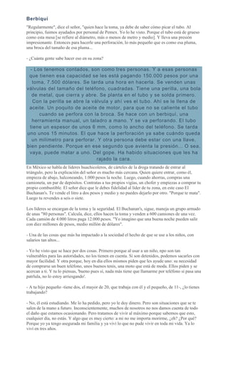 Berbiquí
"Regularmente", dice el señor, "quien hace la toma, ya debe de saber cómo picar el tubo. Al
principio, fuimos ayudados por personal de Pemex. Yo lo he visto. Porque el tubo está de grueso
como esta mesa [se refiere al diámetro, más o menos de metro y medio]. Y lleva una presión
impresionante. Entonces para hacerle una perforación, lo más pequeño que es como esa pluma,
una broca del tamaño de esa pluma...
- ¿Cuánta gente sabe hacer eso en su zona?
- Los tenemos contados, son como tres personas. Y a esas personas
que tienen esa capacidad se les está pagando 150.000 pesos por una
toma, 7.500 dólares. Se tarda una hora en hacerla. Se venden unas
válvulas del tamaño del teléfono, cuadradas. Tiene una perilla, una bola
de metal, que cierra y abre. Se planta en el tubo y se solda primero.
Con la perilla se abre la válvula y ahí ves el tubo. Ahí se le llena de
aceite. Un poquito de aceite de motor, para que no se caliente el tubo
cuando se perfora con la broca. Se hace con un berbiquí, una
herramienta manual, un taladro a mano. Y se va perforando. El tubo
tiene un espesor de unos 6 mm, como lo ancho del teléfono. Se tarda
uno unos 15 minutos. El que hace la perforación ya sabe cuándo queda
un milímetro para perforar. Y otra persona debe estar con una llave,
bien pendiente. Porque en ese segundo que avienta la presión... O sea,
vaya, puede matar a uno. Del gope. Ha habido situaciones que les ha
rajado la cara.
En México se habla de líderes huachicoleros, de cárteles de la droga tratando de entrar al
triángulo, pero la explicación del señor es mucho más cercana. Quien quiere entrar, como él,
empieza de abajo, halconeando, 1.000 pesos la noche. Luego, cuando ahorras, compras una
camioneta, un par de depósitos. Contratas a tus propios vigías, un chofer y empiezas a comprar tu
propio combustible. El señor dice que le debes fidelidad al líder de tu zona, en este caso El
Buchanan's. Te vende el litro a dos pesos y medio y no puedes dejarlo por otro. "Porque te mata".
Luego tu revendes a seis o siete.
Los líderes se encargan de la toma y la seguridad. El Buchanan's, sigue, maneja un grupo armado
de unas "80 personas". Calcula, dice, ellos hacen la toma y venden a 600 camiones de una vez.
Cada camión de 4.000 litros paga 12.000 pesos. "Yo imagino que una buena noche pueden salir
con diez millones de pesos, medio millón de dólares".
- Una de las cosas que más ha impactado a la sociedad el hecho de que se use a los niños, con
salarios tan altos...
- Yo he visto que se hace por dos cosas. Primero porque al usar a un niño, npo son tan
vulnerables para las autoridades, no los tienen en cuenta. Si son detenidos, podemos sacarles con
mayor facilidad. Y otra porque, hoy en día ellos mismos piden que les ayude uno: su necesidad
de comprarse un buen teléfono, unos buenos tenis, una moto que está de moda. Ellos piden y se
acercan a ti. Y tu lo piensas, 'bueno pues sí, nada más tiene que llamarme por teléfono si pasa una
patrlula, no lo estoy arriesgando'.
- A tu hijo pequeño -tiene dos, el mayor de 20, que trabaja con él y el pequeño, de 11-, ¿lo tienes
trabajando?
- No, él está estudiando. Me lo ha pedido, pero yo le doy dinero. Pero son situaciones que se te
salen de la mano a futuro. Inconscientemente, muchos de nosotros no nos damos cuenta de todo
el daño que estamos ocasionando. Pero tratamos de vivir al máximo porque sabemos que esto,
cualquier día, no estás. Y algo que es muy cierto: a mi no me importa morirme, ¿eh? ¿Por qué?
Porque yo ya tengo asegurada mi familia y ya viví lo que no pude vivir en toda mi vida. Ya lo
viví en tres años.
 
