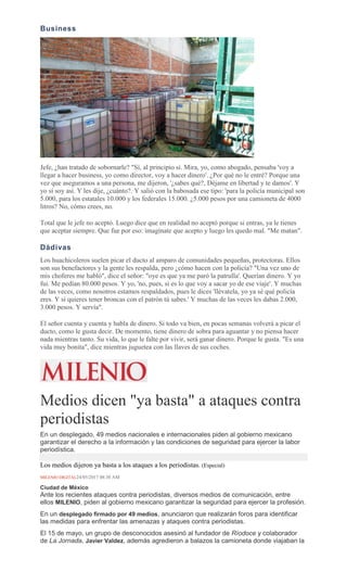 Business
Jefe, ¿han tratado de sobornarle? "Sí, al principio sí. Mira, yo, como abogado, pensaba 'voy a
llegar a hacer business, yo como director, voy a hacer dinero'. ¿Por qué no le entré? Porque una
vez que aseguramos a una persona, me dijeron, '¿sabes qué?, Déjame en libertad y te damos'. Y
yo sí soy así. Y les dije, ¿cuánto?. Y salió con la babosada ese tipo: 'para la policía municipal son
5.000, para los estatales 10.000 y los federales 15.000. ¿5.000 pesos por una camioneta de 4000
litros? No, cómo crees, no.
Total que le jefe no aceptó. Luego dice que en realidad no aceptó porque si entras, ya le tienes
que aceptar siempre. Que fue por eso: imagínate que acepto y luego les quedo mal. "Me matan".
Dádivas
Los huachicoleros suelen picar el ducto al amparo de comunidades pequeñas, protectoras. Ellos
son sus benefactores y la gente les respalda, pero ¿cómo hacen con la policía? "Una vez uno de
mis choferes me habló", dice el señor: "oye es que ya me paró la patrulla'. Querían dinero. Y yo
fui. Me pedían 80.000 pesos. Y yo, 'no, pues, si es lo que voy a sacar yo de ese viaje'. Y muchas
de las veces, como nosotros estamos respaldados, pues le dices 'llévatela, yo ya sé qué policía
eres. Y si quieres tener broncas con el patrón tú sabes.' Y muchas de las veces les dabas 2.000,
3.000 pesos. Y servía".
El señor cuenta y cuenta y habla de dinero. Si todo va bien, en pocas semanas volverá a picar el
ducto, como le gusta decir. De momento, tiene dinero de sobra para aguantar y no piensa hacer
nada mientras tanto. Su vida, lo que le falte por vivir, será ganar dinero. Porque le gusta. "Es una
vida muy bonita", dice mientras juguetea con las llaves de sus coches.
Medios dicen "ya basta" a ataques contra
periodistas
En un desplegado, 49 medios nacionales e internacionales piden al gobierno mexicano
garantizar el derecho a la información y las condiciones de seguridad para ejercer la labor
periodística.
Los medios dijeron ya basta a los ataques a los periodistas. (Especial)
MILENIO DIGITAL24/05/2017 08:38 AM
Ciudad de México
Ante los recientes ataques contra periodistas, diversos medios de comunicación, entre
ellos MILENIO, piden al gobierno mexicano garantizar la seguridad para ejercer la profesión.
En un desplegado firmado por 49 medios, anunciaron que realizarán foros para identificar
las medidas para enfrentar las amenazas y ataques contra periodistas.
El 15 de mayo, un grupo de desconocidos asesinó al fundador de Ríodoce y colaborador
de La Jornada, Javier Valdez, además agredieron a balazos la camioneta donde viajaban la
 