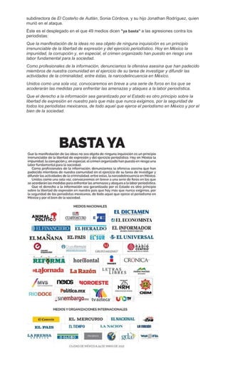 subdirectora de El Costeño de Autlán, Sonia Córdova, y su hijo Jonathan Rodríguez, quien
murió en el ataque.
Éste es el desplegado en el que 49 medios dicen "ya basta" a las agresiones contra los
periodistas:
Que la manifestación de la ideas no sea objeto de ninguna inquisición es un principio
irrenunciable de la libertad de expresión y del ejercicio periodístico. Hoy en México la
impunidad, la corrupción y, en especial, el crimen organizado han puesto en riesgo una
labor fundamental para la sociedad.
Como profesionales de la información, denunciamos la ofensiva asesina que han padecido
miembros de nuestra comunidad en el ejercicio de su tarea de investigar y difundir las
actividades de la criminalidad, entre éstas, la narcodelincuencia en México.
Unidos como una sola voz, convocaremos en breve a una serie de foros en los que se
acoderarán las medidas para enfrentar las amenazas y ataques a la labor periodística.
Que el derecho a la información sea garantizado por el Estado es otro principio sobre la
libertad de expresión en nuestro país que más que nunca exigimos, por la seguridad de
todos los periodistas mexicanos, de todo aquel que ejerce el periodismo en México y por el
bien de la sociedad.
 