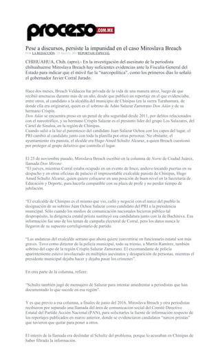 Pese a discursos, persiste la impunidad en el caso Miroslava Breach
POR LA REDACCIÓN , 23 MAYO, 2017REPORTAJE ESPECIAL
CHIHUAHUA, Chih. (apro).- En la investigación del asesinato de la periodista
chihuahuense Miroslava Breach hay suficientes evidencias ante la Fiscalía General del
Estado para indicar que el móvil fue la “narcopolítica”, como los primeros días lo señaló
el gobernador Javier Corral Jurado.
Hace dos meses, Breach Velducea fue privada de la vida de una manera atroz, luego de que
recibió amenazas durante más de un año, desde que publicó un reportaje en el que evidenciaba,
entre otros, al candidato a la alcaldía del municipio de Chínipas (en la sierra Tarahumara, de
donde ella era originaria), quien es el sobrino de Adán Salazar Zamorano Don Adán y de su
hermano Crispín.
Don Adán se encuentra preso en un penal de alta seguridad desde 2011, por delitos relacionados
con el narcotráfico, y su hermano Crispín Salazar es el presunto líder del grupo Los Salazares, del
Cártel de Sinaloa, en la región de Chínipas.
Cuando salió a la luz el parentesco del candidato Juan Salazar Ochoa con los capos del lugar, el
PRI cambió al candidato junto con toda la planilla por otras personas. No obstante, el
ayuntamiento era panista, el alcalde era Hugo Amed Schultz Alcaraz, a quien Breach cuestionó
por proteger al grupo delictivo que controla el lugar.
El 25 de noviembre pasado, Miroslava Breach escribió en la columna de Norte de Ciudad Juárez,
llamada Don Mirone:
“El jueves, mientras Corral estaba ocupado en un evento de Imco, anduvo tocando puertas en su
despacho y en otras oficinas de palacio el impresentable exalcalde panista de Chínipas, Hugo
Amed Schultz Alcaraz, quien quiere colocarse en una posición de buen nivel en la Secretaría de
Educación y Deporte, para hacerla compatible con su plaza de profe y no perder tiempo de
jubilación.
“El exalcalde de Chínipas es el mismo que vio, calló y negoció con el narco del pueblo la
designación de su sobrino Juan Ochoa Salazar como candidato del PRI a la presidencia
municipal. Sólo cuando los medios de comunicación nacionales hicieron público tal
despropósito, la dirigencia estatal priista sustituyó esa candidatura junto con la de Bachíniva. Esa
información fue uno de los temas de campaña electoral de Corral, pero los datos nunca le
llegaron de su supuesto correligionario de partido.
“Las andanzas del exalcalde serrano que ahora quiere convertirse en funcionario estatal son más
graves. Tuvo como director de la policía municipal, todo su trienio, a Martín Ramírez, también
sobrino del capo de la región Crispín Salazar Zamorano. El excomandante de policía
aparentemente estuvo involucrado en múltiples asesinatos y desaparición de personas, mientras el
presidente municipal dejaba hacer y dejaba pasar los crímenes”.
En otra parte de la columna, refiere:
“Schultz también jugó de mensajero de Salazar para intentar amedrentar a periodistas que han
documentado lo que sucede en esa región”.
Y es que previo a esa columna, a finales de junio del 2016, Miroslava Breach y otra periodistas
recibieron por separado una llamada del área de comunicación social del Comité Directivo
Estatal del Partido Acción Nacional (PAN), para solicitarles la fuente de información respecto de
los reportajes publicados en marzo anterior, donde se evidenciaron candidatos “narcos priistas”
que tuvieron que quitar para poner a otros.
El interés de la llamada era deslindar al Schultz del problema, porque lo acusaban en Chínipas de
haber filtrado la información.
 