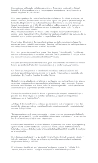 Esos audios, de las llamadas grabadas, aparecieron el 26 de marzo pasado, a tres días del
homicidio de Miroslava Breach, en la computadora de la casa cateada, cuyo registro está a
nombre integrantes de Los Salazares.
En el video captado por las cámaras instaladas cerca de la escena del crimen, se observa a un
hombre caminando, vestido con una sudadera verde y gorra azul, quien se aproxima al lugar del
homicidio. El agresor lleva una cartulina en la que posteriormente se conocería el mensaje
firmado supuestamente por el líder del grupo delictivo La Línea en parte de la región noroeste,
Carlos Arturo Quintana El 80, en la que amenaza al gobernador panista Javier Corral y se
atribuye el homicidio de Miroslava.
Desde otra cámara se observa el vehículo Malibú color plata, modelo 2008 empleado en el
crimen, y en un fragmento el reflejo del sol permite ver claramente el rostro del individuo. En ese
automóvil huyó el pistolero que se observa cargando la cartulina.
Con el rastreo del automóvil dieron con la vivienda de uno de los perpetradores, la cual fue
cateada por agentes especializados estatales y federales, y ahí aseguraron los audios guardados en
una computadora de la vivienda de la colonia Revolución.
En el cateo, que encabezaron el fiscal general César Augusto Peniche Espejel y Corral Jurado,
ubicaron la unidad en el que se trasladaron los sicarios y localizaron también el vehículo Malibú
que utilizaron los sicarios para dar muerte a Breach Velducea.
Una de las personas que habitaba esa vivienda, quien no es capturada, está identificada como el
hombre que conducía el vehículo y presuntamente es de la familia Salazar, de Chínipas.
Los peritos que participaron en el cateo tomaron muestras de las huellas dactilares para
corroborar que se trata de la misma persona, por lo que las evidencias fueron trasladadas a las
instalaciones del Complejo Estatal de Seguridad Pública.
Hasta ahora no se sabe el motivo y la forma en que llegaron esos audios al lugar, como tampoco
se sancionó a quienes pusieron como candidatos a familiares de capos e integrantes de grupos
delictivos, como el caso de Juan Salazar, quien fue impulsado por el PRI estatal, controlado en
ese momento por el exgobernador priista César Duarte.
Una vez que asesinaron a Miroslava Breach, el gobernador Javier Corral Jurado señaló que la
principal línea de investigación es su trabajo periodístico, y específicamente por temas
relacionados con la “narco-política”.
A lo largo de dos meses Corral ha sostenido que hay avances en la investigación y, unos días
después del crimen, aseguró que ya estaban ubicados los autores materiales e intelectuales del
asesinato de la periodista.
“Para que pueda crecer de manera exponencial el crimen, es porque hubo una autoridad que lo
protegió, que les permitió y que incluso sirvió a los intereses de la delincuencia”, acusó Corral en
una de las entrevistas que le han hecho sobre el caso.
Un día después del homicidio de Breach Velducea, registrado el 23 de marzo, llegaron peritos y
agentes del MP adscritos a la Fiscalía Especializada para la Atención de Delitos contra la
Libertad de Expresión de la Procuraduría General de la República (PGR) con el fin de colaborar
en la investigación.
El 26 de marzo, en el operativo al que acudió Corral y Peniche Espejel, los agentes estatales y
federales localizaron el vehículo que utilizaron los homicidas y catearon la vivienda donde
aseguraron los audios ya referidos.
El 30 de marzo fue colocada una “narcomanta” en el puente peatonal del Periférico de la
Juventud, donde se amenaza Corral y se advierte que se asesinará a más periodistas.
 