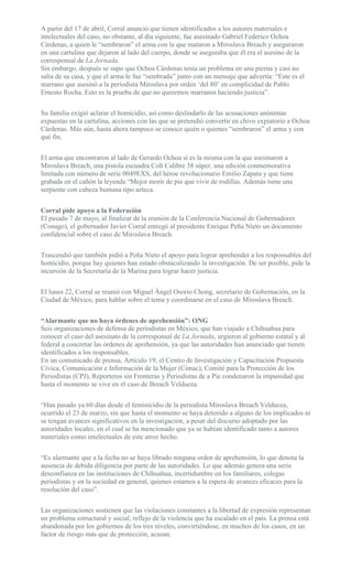 A partir del 17 de abril, Corral anunció que tienen identificados a los autores materiales e
intelectuales del caso, no obstante, al día siguiente, fue asesinado Gabriel Federico Ochoa
Cárdenas, a quien le “sembraron” el arma con la que mataron a Miroslava Breach y aseguraron
en una cartulina que dejaron al lado del cuerpo, donde se aseguraba que él era el asesino de la
corresponsal de La Jornada.
Sin embargo, después se supo que Ochoa Cárdenas tenía un problema en una pierna y casi no
salía de su casa, y que el arma le fue “sembrada” junto con un mensaje que advertía: “Este es el
marrano que asesinó a la periodista Miroslava por orden ‘del 80’ en complicidad de Pablo
Ernesto Rocha. Esto es la prueba de que no queremos marranos haciendo justicia”.
Su familia exigió aclarar el homicidio, así como deslindarlo de las acusaciones anónimas
expuestas en la cartulina, acciones con las que se pretendió convertir en chivo expiatorio a Ochoa
Cárdenas. Más aún, hasta ahora tampoco se conoce quién o quienes “sembraron” el arma y con
qué fin.
El arma que encontraron al lado de Gerardo Ochoa sí es la misma con la que asesinaron a
Miroslava Breach, una pistola escuadra Colt Calibre 38 súper, una edición conmemorativa
limitada con número de serie 0049EXS, del héroe revolucionario Emilio Zapata y que tiene
grabada en el cañón la leyenda “Mejor morir de pie que vivir de rodillas. Además tiene una
serpiente con cabeza humana tipo azteca.
Corral pide apoyo a la Federación
El pasado 7 de mayo, al finalizar de la reunión de la Conferencia Nacional de Gobernadores
(Conago), el gobernador Javier Corral entregó al presidente Enrique Peña Nieto un documento
confidencial sobre el caso de Miroslava Breach.
Trascendió que también pidió a Peña Nieto el apoyo para lograr aprehender a los responsables del
homicidio, porque hay quienes han estado obstaculizando la investigación. De ser posible, pide la
incursión de la Secretaría de la Marina para lograr hacer justicia.
El lunes 22, Corral se reunió con Miguel Ángel Osorio Chong, secretario de Gobernación, en la
Ciudad de México, para hablar sobre el tema y coordinarse en el caso de Miroslava Breach.
“Alarmante que no haya órdenes de aprehensión”: ONG
Seis organizaciones de defensa de periodistas en México, que han viajado a Chihuahua para
conocer el caso del asesinato de la corresponsal de La Jornada, urgieron al gobierno estatal y al
federal a concretar las órdenes de aprehensión, ya que las autoridades han anunciado que tienen
identificados a los responsables.
En un comunicado de prensa, Artículo 19, el Centro de Investigación y Capacitación Propuesta
Cívica, Comunicación e Información de la Mujer (Cimac), Comité para la Protección de los
Periodistas (CPJ), Reporteros sin Fronteras y Periodistas de a Pie condenaron la impunidad que
hasta el momento se vive en el caso de Breach Velducea.
“Han pasado ya 60 días desde el feminicidio de la periodista Miroslava Breach Velducea,
ocurrido el 23 de marzo, sin que hasta el momento se haya detenido a alguno de los implicados ni
se tengan avances significativos en la investigación, a pesar del discurso adoptado por las
autoridades locales, en el cual se ha mencionado que ya se habían identificado tanto a autores
materiales como intelectuales de este atroz hecho.
“Es alarmante que a la fecha no se haya librado ninguna orden de aprehensión, lo que denota la
ausencia de debida diligencia por parte de las autoridades. Lo que además genera una seria
desconfianza en las instituciones de Chihuahua, incertidumbre en los familiares, colegas
periodistas y en la sociedad en general, quienes estamos a la espera de avances eficaces para la
resolución del caso”.
Las organizaciones sostienen que las violaciones constantes a la libertad de expresión representan
un problema estructural y social, reflejo de la violencia que ha escalado en el país. La prensa está
abandonada por los gobiernos de los tres niveles, convirtiéndose, en muchos de los casos, en un
factor de riesgo más que de protección, acusan.
 