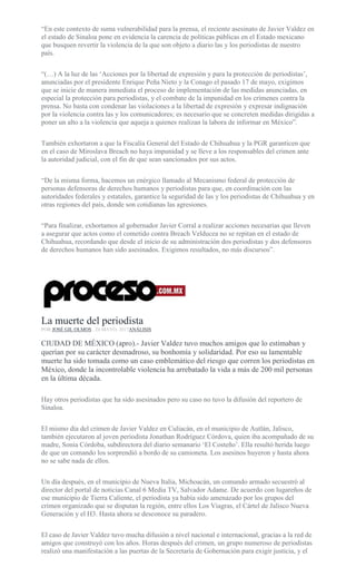 “En este contexto de suma vulnerabilidad para la prensa, el reciente asesinato de Javier Valdez en
el estado de Sinaloa pone en evidencia la carencia de políticas públicas en el Estado mexicano
que busquen revertir la violencia de la que son objeto a diario las y los periodistas de nuestro
país.
“(…) A la luz de las ‘Acciones por la libertad de expresión y para la protección de periodistas’,
anunciadas por el presidente Enrique Peña Nieto y la Conago el pasado 17 de mayo, exigimos
que se inicie de manera inmediata el proceso de implementación de las medidas anunciadas, en
especial la protección para periodistas, y el combate de la impunidad en los crímenes contra la
prensa. No basta con condenar las violaciones a la libertad de expresión y expresar indignación
por la violencia contra las y los comunicadores; es necesario que se concreten medidas dirigidas a
poner un alto a la violencia que aqueja a quienes realizan la labora de informar en México”.
También exhortaron a que la Fiscalía General del Estado de Chihuahua y la PGR garanticen que
en el caso de Miroslava Breach no haya impunidad y se lleve a los responsables del crimen ante
la autoridad judicial, con el fin de que sean sancionados por sus actos.
“De la misma forma, hacemos un enérgico llamado al Mecanismo federal de protección de
personas defensoras de derechos humanos y periodistas para que, en coordinación con las
autoridades federales y estatales, garantice la seguridad de las y los periodistas de Chihuahua y en
otras regiones del país, donde son cotidianas las agresiones.
“Para finalizar, exhortamos al gobernador Javier Corral a realizar acciones necesarias que lleven
a asegurar que actos como el cometido contra Breach Velducea no se repitan en el estado de
Chihuahua, recordando que desde el inicio de su administración dos periodistas y dos defensores
de derechos humanos han sido asesinados. Exigimos resultados, no más discursos”.
La muerte del periodista
POR JOSÉ GIL OLMOS , 24 MAYO, 2017ANÁLISIS
CIUDAD DE MÉXICO (apro).- Javier Valdez tuvo muchos amigos que lo estimaban y
querían por su carácter desmadroso, su bonhomía y solidaridad. Por eso su lamentable
muerte ha sido tomada como un caso emblemático del riesgo que corren los periodistas en
México, donde la incontrolable violencia ha arrebatado la vida a más de 200 mil personas
en la última década.
Hay otros periodistas que ha sido asesinados pero su caso no tuvo la difusión del reportero de
Sinaloa.
El mismo día del crimen de Javier Valdez en Culiacán, en el municipio de Autlán, Jalisco,
también ejecutaron al joven periodista Jonathan Rodríguez Córdova, quien iba acompañado de su
madre, Sonia Córdoba, subdirectora del diario semanario ‘El Costeño’. Ella resultó herida luego
de que un comando los sorprendió a bordo de su camioneta. Los asesinos huyeron y hasta ahora
no se sabe nada de ellos.
Un día después, en el municipio de Nueva Italia, Michoacán, un comando armado secuestró al
director del portal de noticias Canal 6 Media TV, Salvador Adame. De acuerdo con lugareños de
ese municipio de Tierra Caliente, el periodista ya había sido amenazado por los grupos del
crimen organizado que se disputan la región, entre ellos Los Viagras, el Cártel de Jalisco Nueva
Generación y el H3. Hasta ahora se desconoce su paradero.
El caso de Javier Valdez tuvo mucha difusión a nivel nacional e internacional, gracias a la red de
amigos que construyó con los años. Horas después del crimen, un grupo numeroso de periodistas
realizó una manifestación a las puertas de la Secretaría de Gobernación para exigir justicia, y el
 