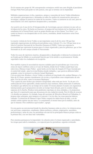 fin de semana otro grupo de 186 corresponsales extranjeros emitió una carta dirigida al presidente
Enrique Peña Nieto para pedir no sólo justicia, sino que se termine con la impunidad.
Múltiples organizaciones civiles, reporteros, amigos y conocidos de Javier Valdez difundieron
sus recuerdos, preocupaciones y demandas en todos los medios de comunicación, para que se
investigue y aplique la justicia en contra de los asesinos. Todos se centraron en ese caso, pero no
mencionaron a los otros reporteros desaparecidos y asesinados.
Así ocurrió con el caso de los 43 desaparecidos de Ayotzinapa, que por centrarse en uno solo se
olvidaron de los otros. De hecho en Guerrero, al margen del movimiento de los familiares de los
estudiantes de la Normal Rural, nació un grupo distinto que se hizo llamar “Los Otros” y se
centró en buscar a sus desaparecidos en los cerros y montañas, donde localizaron varias fosas
clandestinas.
La muerte violenta de Javier Valdez es tan importante como la de los otros 106 que han
registrado organizaciones de defensa de periodistas como Artículo 19, o los 120 que tiene en su
lista la Comisión Nacional de los Derechos Humanos (CNDH). Todos nos expresan la
incomodidad que representa la prensa para el crimen organizado y para los gobiernos, que se han
fusionado en un solo cuerpo creando el Narcoestado.
Todos los casos de reporteros muertos, desaparecidos y desplazados evidencian la existencia de
un Estado que ha fallado en su principal función que le da sentido a su permanencia: brindar
seguridad a todos los ciudadanos sin excepción.
Pero también expresa la necesidad de mayores cuidados para los periodistas que viven en las
zonas de mayor conflicto como es el caso de Sinaloa, donde Javier Valdez aceptó hacer una
entrevista a Dámaso López Núñez –quien lucha con los hijos de Joaquín El Chapo Guzmán por
el control del estado– para la revista Ríodoce donde trabajaba, y que quizá no debieron haber
aceptado, como lo reconoció su director Ismael Bojórquez.
Con esa entrevista, Ríodoce y Javier Valdez se subieron al ring donde sólo estaban Dámaso y los
hijos de El Chapo, quienes consideraron a la revista y al periodista como simpatizantes de una
parte. Ese fue un error, como lo reconoce Bojórquez.
“Fue a partir de estos hechos que sentimos inseguridad, sobre todo por Javier. Ya de por sí la
emboscada del 30 de septiembre, donde murieron cinco militares, había enrarecido el ambiente.
Acordamos que debería irse un tiempo de la ciudad. Él mismo planteó el asunto con organismos
internacionales que le propusieron enviarlo un tiempo fuera del país, pero le costaba trabajo
separarse de la familia. Ríodoce tenía pendientes reportajes en otras entidades, y le propusimos
que fuera él a reportearlos para que descansara de esta ciudad de mierda. Pero la falta de recursos
y la desidia nos ganaron. La Jornada, luego del asesinato de Miroslava Breach en Chihuahua, le
propuso algo semejante, pero tampoco se concretó. Con los días, las cosas parecían haberse
calmado. La detención de Dámaso López Núñez cargaría los dados hacia un lado, y era de
sentido común esperar una paz narca. Lo comentamos el mismo lunes por la mañana, antes de
que lo mataran. Pero estábamos equivocados”, agregó.
En esta guerra no convencional donde los derechos humanos están en crisis y la violencia arrasa
con activistas, campesinos, estudiantes, líderes políticos, colonos, empresarios, sacerdotes,
profesionistas y amas de casa, los periodistas son uno de los principales blancos porque están en
la primera fila y eso nos hace más vulnerables.
Pero mientras permanezca la impunidad y la colusión entre el crimen organizado y autoridades,
los riesgos para toda la ciudadanía, y en especial para los periodistas, seguirán existiendo.
 