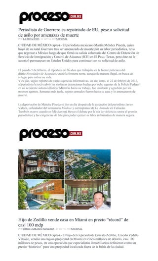 Periodista de Guerrero es repatriado de EU, pese a solicitud
de asilo por amenazas de muerte
POR LA REDACCIÓN , 23 MAYO, 2017NACIONAL
CIUDAD DE MÉXICO (apro).- El periodista mexicano Martín Méndez Pineda, quien
huyó de su natal Guerrero tras ser amenazado de muerte por su labor periodística, tuvo
que regresar a México luego de que firmó su salida voluntaria del Centro de Detención de
Servicio de Inmigración y Control de Aduanas (ICE) en El Paso, Texas, pero éste no le
autorizó permanecer en Estados Unidos para continuar con su solicitud de asilo.
El pasado 5 de febrero, el reportero de 26 años que trabajaba en la fuente policiaca del
diario Novedades de Acapulco, cruzó la frontera norte, aunque de manera ilegal, en busca de
refugio para salvar su vida.
Y es que, según reportes de varias agencias informativas, un año antes, el 22 de febrero de 2016,
al periodista le tocó cubrir las violentas detenciones hechas por ocho agentes de la Policía Federal
en un accidente automovilístico. Mientras hacía su trabajo, fue insultado y agredido por los
mismos agentes. Semanas más tarde, sujetos armados fueron hasta su casa y lo amenazaron de
muerte.
La deportación de Méndez Pineda se dio un día después de la ejecución del periodista Javier
Valdez, cofundador del semanario Ríodoce y corresponsal de La Jornada en Culiacán.
También ocurre cuando en México está fresco el debate por la ola de violencia contra el gremio
periodístico y las exigencias de éste para poder ejercer su labor informativa de manera segura.
Hijo de Zedillo vende casa en Miami en precio “récord” de
casi 100 mdp
POR JORGE CARRASCO ARAIZAGA , 23 MAYO, 2017NACIONAL
CIUDAD DE MÉXICO (apro).- El hijo del expresidente Ernesto Zedillo, Ernesto Zedillo
Velasco, vendió una lujosa propiedad en Miami en cinco millones de dólares, casi 100
millones de pesos, en una operación que especialistas inmobiliarios definieron como un
precio “histórico” para una propiedad localizada fuera de la bahía de la ciudad.
 