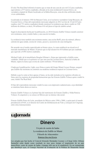 El sitio The Real Deal informó el martes que se trata de una casa de seis mil 212 pies cuadrados,
equivalentes a 577 metros cuadrados, ubicada en la zona residencial Conocut Grove, un
vecindario original de Miami localizado en la Bahía Biscayne, zona de islas artificiales donde
viven celebridades.
Localizada en el número 3503 de Banyan Circle, en el exclusivo vecindario Camp Biscayne, de
Coconut Grove, el hijo del expresidente mexicano adquirió en 2012 un lote de 18 mil 633 pies
cuadros, (mil 731 metros cuadrados) donde construyó la residencia que ahora vendió en 5.08
millones de dólares; es decir, 94 millones 616 mil pesos al tipo de cambio actual.
Según la descripción hecha por la publicación, en 2014 Ernesto Zedillo Velasco mandó construir
seis recámaras, siete y medio baños y una casa de invitados.
La residencia tiene también una recámara master, una cocina Boffi, pisos de mármol, alberca
caliente de agua salada, cocina de verano, jacuzzi y accesorios de casa inteligente.
De acuerdo con el medio especializado en bienes raíces, la venta estableció un récord en el
mercado inmobiliario de Miami. El precio que se fijó alcanzó los 818 dólares por pie cuadrado,
que equivale a 0.092 metros cuadrados.
Michael Light, de la inmobiliaria Douglas Elliman´s, firma que representó a Zedillo como
vendedor, señaló que es la primera vez que una casa de Coconut Grove, fuera de la bahía de
Miami, supera la marca que existía de cuatro millones 770 mil dólares.
Citado por la publicación, Light, cuya firma es parte del Grupo Miami Luxury Homes, aseguró
que Zedillo fue insistente en construir esa moderna residencia tropical en Coconut Grove.
Debido a que la venta se hizo apenas el lunes, no ha sido incluida en los registros oficiales en
línea, pero los registros de propiedad demuestran que fue Ernesto Zedillo Velasco quien vendió la
casa, señaló The Real Deal.
El hijo del expresidente mexicano vendió la casa a un empresario sudamericano, cuya identidad
se mantiene hasta ahora en reserva.
Ernesto Zedillo Velasco es el primer hijo del matrimonio de Ernesto Zedillo y Nilda Patricia
Velasco. Es arquitecto y se conoce en México por su intensa vida social.
Ernesto Zedillo Ponce de León, presidente de México entre 1994 y 2000, y quien pasó el mando
presidencial al PAN, es el director de Centro de Globalización de Yale y consejero de Citigruop,
entre otras transnacionales
Dinero
Un país de cuento de hadas
La residencia de Zedillo en Miami
Filósofo de Atlacomulco
ENRIQUE GALVÁN OCHOA
Los arreglos que han hecho el Coneval (Gonzalo Hernández Licona) y el Inegi (Julio Alfonso
Santaella) están dando como resultado en muy poco tiempo el surgimiento de un país
maravilloso, como de cuento de hadas. (Aunque sólo sea en la estadística). En un comunicado
que distribuyó ayer, el Consejo Nacional de Evaluación de la Política de Desarrollo Social
 