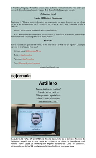 a Argentina, Uruguay y Colombia. El auto chino es barato comparativamente, pero tendrá que
superar la desconfianza del usuario respecto de la disponibilidad de partes y servicio.
Ombudsman Social
Asunto: El filósofo de Atlacomulco
Realmente el PRI ya no existe; todos ahora son empresarios con gusto denarcos, con sus relojes
de oro y sus departamentos en el extranjero, sus coches y claro… sus viejorrones gracias a
Televisa.
Julieta Cecilia Beltrán /Ciudad de México(vía Facebook)
R: La Revolución Mexicana dio un vuelco cuando el filósofo de Atlacomulco pronunció su
histórico axioma: ‘‘Político pobre, es un pobre político’’.
Twiteratti
Sólo si su candidato gana en el Edomex, el PRI activará la Tarjeta Rosa que repartió. La compra
del voto es abierta ¡y no pasa nada!
Lorenzo Meyer @DrLorenzoMeyer
Twitter: @galvanochoa
Facebook: @galvanochoa
Foro: elforomexico.com/encuestas
galvanochoa@gmail.com
Astillero
Juan no declina, ¿y Josefina?
Rispidez verbal en Neza
Más agresiones a periodistas
Adame, Partida, Guanajuato
JULIO HERNÁNDEZ LÓPEZ
CAE JEFE DE PLAZA EN ZACATECAS. Renato Sales, tiular de la Comisión Nacional de
Seguridad, anunció ayer en esta capital, en conferencia de prensa, la detención de José
Antonio Romo López, La Hamburguesa, dirigente del cártel del Golfo en Zacatecas,
considerado uno de los 122 objetivos prioritarios del gobierno federalFoto Xinhua
 