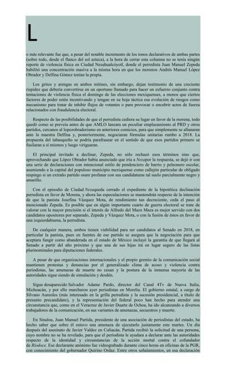 L
o más relevante fue que, a pesar del notable incremento de los tonos declarativos de ambas partes
(sobre todo, desde el flanco del sol azteca), a la hora de cerrar esta columna no se tenía ningún
reporte de violencia física en Ciudad Nezahualcóyotl, donde el perredista Juan Manuel Zepeda
habilitó una concentración masiva a la misma hora en que los morenos Andrés Manuel López
Obrador y Delfina Gómez tenían la propia.
Los gritos y arengas en ambos mítines, sin embargo, dejan testimonio de una creciente
rispidez que debería convertirse en un oportuno llamado para hacer un esfuerzo conjunto contra
tentaciones de violencia física el domingo de las elecciones mexiquenses, a menos que ciertos
factores de poder estén incentivando y tengan en su hoja táctica esa evolución de riesgos como
mecanismo para tratar de inhibir flujos de votantes o para provocar o encubrir actos de fuerza
relacionados con fraudulencia electoral.
Respecto de las posibilidades de que el perredista cediera su lugar en favor de la morena, todo
quedó como se preveía antes de que AMLO lanzara un peculiar emplazamiento al PRD y otros
partidos, cercanos al lopezobradorismo en anteriores comicios, para que simplemente se allanaran
ante la maestra Delfina y, posteriormente, negociaran fórmulas unitarias rumbo a 2018. La
propuesta del tabasqueño se podría parafrasear en el sentido de que esos partidos primero se
fusilaran a sí mismos y luego viriguaran.
El principal invitado a declinar, Zepeda, no sólo rechazó esos términos sino que,
aprovechando que López Obrador había anunciado que iría a Nezapor la respuesta, se dejó ir con
una serie de declaraciones con intencional estilo de pendenciero de barrio y peleonero escolar,
asumiendo a la capital del populoso municipio mexiquense como callejón particular de obligado
respingo si un extraño partido osare profanar con sus candidaturas tal suelo parcialmente negro y
amarillo.
Con el episodio de Ciudad Nezaqueda cerrado el expediente de la hipotética declinación
perredista en favor de Morena, y ahora las especulaciones se mantendrán respecto de la intención
de que la panista Josefina Vázquez Mota, de rendimiento tan decreciente, ceda el paso al
mencionado Zepeda. Es posible que en algún importante cuarto de guerra electoral se trate de
valorar con la mayor precisión si el interés de Alfredo del Mazo Maza es mejor servido con dos
candidatos opositores por separado, Zepeda y Vázquez Mota, o con la fusión de éstos en favor de
una izquierdabuena, la perredista.
De cualquier manera, ambos tienen viabilidad para ser candidatos al Senado en 2018, en
particular la panista, pues en fuentes de ese partido se asegura que la negociación para que
aceptara fungir como abanderada en el estado de México incluyó la garantía de que llegará al
Senado a partir del año próximo y que una de sus hijas irá en lugar seguro de las listas
plurinominales para diputaciones federales.
A pesar de que organizaciones internacionales y el propio gremio de la comunicación social
mantienen protestas y denuncias por el generalizado clima de acoso y violencia contra
periodistas, las amenazas de muerte no cesan y la postura de la inmensa mayoría de las
autoridades sigue siendo de simulación y desdén.
Sigue desaparecido Salvador Adame Pardo, director del Canal 4Tv de Nueva Italia,
Michoacán, y por ello marcharon ayer periodistas en Morelia. El gobierno estatal, a cargo de
Silvano Aureoles (más interesado en la grilla perredista y la sucesión presidencial, a título de
presunto precandidato), y la representación del federal poco han hecho para atender una
circunstancia que, como en el Veracruz de Javier Duarte de Ochoa, ha ido alcanzando a diversos
trabajadores de la comunicación, en sus variantes de amenazas, secuestros y muerte.
En Sinaloa, Juan Manuel Partida, presidente de una asociación de periodistas del estado, ha
hecho saber que sobre él estuvo una amenaza de ejecutarlo justamente este martes. Un día
después del asesinato de Javier Valdez en Culiacán, Partida recibió la solicitud de una persona,
cuyo nombre no se ha revelado, para que el periodista le ayudara a declarar ante las autoridades
respecto de la identidad y circunstancias de la acción mortal contra el cofundador
de Ríodoce. Ese declarante anónimo fue videograbado durante cinco horas en oficinas de la PGR,
con conocimiento del gobernador Quirino Ordaz. Entre otros señalamientos, en esa declaración
 