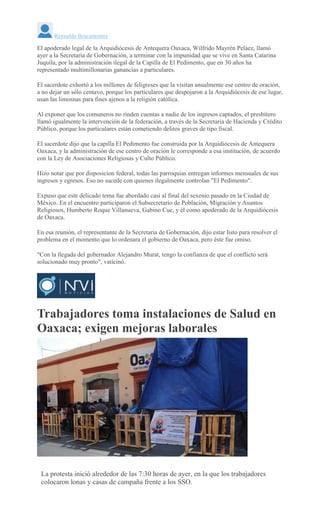 Reynaldo Bracamontes
El apoderado legal de la Arquidiócesis de Antequera Oaxaca, Wilfrido Mayrén Peláez, llamó
ayer a la Secretaria de Gobernación, a terminar con la impunidad que se vive en Santa Catarina
Juquila, por la administración ilegal de la Capilla de El Pedimento, que en 30 años ha
representado multimillonarias ganancias a particulares.
El sacerdote exhortó a los millones de feligreses que la visitan anualmente ese centro de oración,
a no dejar un sólo centavo, porque los particulares que despojaron a la Arquidiócesis de ese lugar,
usan las limosnas para fines ajenos a la religión católica.
Al exponer que los comuneros no rinden cuentas a nadie de los ingresos captados, el presbítero
llamó igualmente la intervención de la federación, a través de la Secretaria de Hacienda y Crédito
Público, porque los particulares están cometiendo delitos graves de tipo fiscal.
El sacerdote dijo que la capilla El Pedimento fue construida por la Arquidiócesis de Antequera
Oaxaca, y la administración de ese centro de oración le corresponde a esa institución, de acuerdo
con la Ley de Asociaciones Religiosas y Culto Público.
Hizo notar que por disposicion federal, todas las parroquias entregan informes mensuales de sus
ingresos y egresos. Eso no sucede con quienes ilegalmente controlan "El Pedimento".
Expuso que este delicado tema fue abordado casi al final del sexenio pasado en la Ciudad de
México. En el encuentro participaron el Subsecretario de Población, Migración y Asuntos
Religiosos, Humberto Roque Villanueva, Gabino Cue, y él como apoderado de la Arquidiócesis
de Oaxaca.
En esa reunión, el representante de la Secretaria de Gobernación, dijo estar listo para resolver el
problema en el momento que lo ordenara el gobierno de Oaxaca, pero éste fue omiso.
"Con la llegada del gobernador Alejandro Murat, tengo la confianza de que el conflicto será
solucionado muy pronto", vaticinó.
Trabajadores toma instalaciones de Salud en
Oaxaca; exigen mejoras laborales
EMILIO
MORALES
La protesta inició alrededor de las 7:30 horas de ayer, en la que los trabajadores
colocaron lonas y casas de campaña frente a los SSO.
 