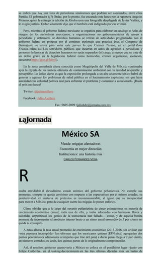 se indicó que hay una lista de periodistas sinaloenses que podrían ser asesinados, entre ellos
Partida. El gobernador (¿?) Ordaz, por lo pronto, fue encarado este lunes por la reportera Ángeles
Moreno, quien le entregó la edición de Ríodocecon una fotografía desplegada de Javier Valdez, y
le exigió justicia. Ordaz solamente dijo que él también está indignado por ese crimen.
Pero, mientras el gobierno federal mexicano se organiza para elaborar un catálogo o Atlas de
riesgos de los periodistas mexicanos, y organizaciones no gubernamentales de apoyo a
periodistas y defensores de derechos humanos se retiran de actividades programadas con el
gobierno federal en protesta por el continuo espionaje que practica éste, el Congreso de
Guanajuato se alista para votar este jueves lo que Carmen Pizano, en el portal Zona
Franca, relata así: Los servidores públicos que incurran en actos de agresión a periodistas y
personas defensoras de derechos humanos no serán separados del cargo, a menos que se trate de
un delito grave en la legislación federal como homicidio, crimen organizado, violación,
secuestro(https://goo.gl/ldeyji).
En la zona conurbada ahora conocida como Megalópolis del Valle de México, continuaba
ayer la reyerta de los índices oficiales de contaminación ambiental con la realidad respirable y
perceptible. Lo único cierto es que la exposición prolongada a un aire altamente tóxico habrá de
generar y agravar los problemas de salud pública en el hacinamiento capitalino, sin que haya
autoridad con voluntad política real para enfrentar el problema y comenzar a solucionarlo. ¡Hasta
el próximo lunes!
Twitter: @julioastillero
Facebook: Julio Astillero
Fax: 5605-2099 •juliohdz@jornada.com.mx
México SA
Meade: migajas alentadoras
Economía en mejor dirección
Instituciones: una historia más
CARLOS FERNÁNDEZ-VEGA
R
esulta envidiable el elevadísimo estado anímico del gobierno peñanietista. No cumple sus
promesas, siempre se queda cortísimo con respecto a las expectativas por él mismo creadas, su
productividad en materia de pretextos es inconmensurable, al igual que su incapacidad
para mover a México, pero de cualquier suerte las migajas lo ponen eufórico.
Cómo olvidar que a lo largo del sexenio peñanietista de cinco estimaciones en materia de
crecimiento económico (anual, cada una de ella, y todas adornadas con hermosas flores y
coloridas serpentinas) los genios de la tecnocracia han fallado… cinco, y de aquella bonita
promesa de incrementar el producto interno bruto a un ritmo anual promedio de 5 por ciento no
queda ni el suspiro.
A estas alturas la tasa anual promedio de crecimiento económico (2013-2016, sin olvidar que
–otra promesa incumplida– las reformas que los mexicanos quieren (EPN dixit) agregarían dos
puntos porcentuales adicionales al impulso que trae del país) a duras penas llega a 2 por ciento,
en números cerrados, es decir, dos quintas partes de lo originalmente comprometido.
Así, el resultón gobierno quemovería a México se coloca en el penúltimo lugar –junto con
Felipe Calderón– en el ranking decrecimiento en las tres últimas décadas más un lustro de
 