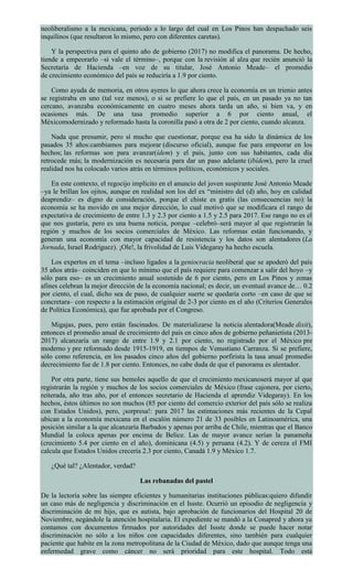 neoliberalismo a la mexicana, periodo a lo largo del cual en Los Pinos han despachado seis
inquilinos (que resultaron lo mismo, pero con diferentes caretas).
Y la perspectiva para el quinto año de gobierno (2017) no modifica el panorama. De hecho,
tiende a empeorarlo –si vale el término–, porque con la revisión al alza que recién anunció la
Secretaría de Hacienda –en voz de su titular, José Antonio Meade– el promedio
de crecimiento económico del país se reduciría a 1.9 por ciento.
Como ayuda de memoria, en otros ayeres lo que ahora crece la economía en un trienio antes
se registraba en uno (tal vez menos), o si se prefiere lo que el país, en un pasado ya no tan
cercano, avanzaba económicamente en cuatro meses ahora tarda un año, si bien va, y en
ocasiones más. De una tasa promedio superior a 6 por ciento anual, el
Méxicomodernizado y reformado hasta la coronilla pasó a otra de 2 por ciento, cuando alcanza.
Nada que presumir, pero sí mucho que cuestionar, porque esa ha sido la dinámica de los
pasados 35 años:cambiamos para mejorar (discurso oficial), aunque fue para empeorar en los
hechos; las reformas son para avanzar(ídem) y el país, junto con sus habitantes, cada día
retrocede más; la modernización es necesaria para dar un paso adelante (ibídem), pero la cruel
realidad nos ha colocado varios atrás en términos políticos, económicos y sociales.
En este contexto, el regocijo implícito en el anuncio del joven suspirante José Antonio Meade
–ya le brillan los ojitos, aunque en realidad son los del ex “ministro del (d) año, hoy en calidad
deaprendiz– es digno de consideración, porque el chiste es gratis (las consecuencias no): la
economía se ha movido en una mejor dirección, lo cual motivó que se modificara el rango de
expectativa de crecimiento de entre 1.3 y 2.3 por ciento a 1.5 y 2.5 para 2017. Ese rango no es el
que nos gustaría, pero es una buena noticia, porque –celebró–será mayor al que registrarán la
región y muchos de los socios comerciales de México. Las reformas están funcionando, y
generan una economía con mayor capacidad de resistencia y los datos son alentadores (La
Jornada, Israel Rodríguez). ¡Ole!, la frivolidad de Luis Videgaray ha hecho escuela.
Los expertos en el tema –incluso ligados a la geniocracia neoliberal que se apoderó del país
35 años atrás– coinciden en que lo mínimo que el país requiere para comenzar a salir del hoyo –y
sólo para eso– es un crecimiento anual sostenido de 6 por ciento, pero en Los Pinos y zonas
afines celebran la mejor dirección de la economía nacional; es decir, un eventual avance de… 0.2
por ciento, el cual, dicho sea de paso, de cualquier suerte se quedaría corto –en caso de que se
concretara– con respecto a la estimación original de 2-3 por ciento en el año (Criterios Generales
de Política Económica), que fue aprobada por el Congreso.
Migajas, pues, pero están fascinados. De materializarse la noticia alentadora(Meade dixit),
entonces el promedio anual de crecimiento del país en cinco años de gobierno peñanietista (2013-
2017) alcanzaría un rango de entre 1.9 y 2.1 por ciento, no registrado por el México pre
moderno y pre reformado desde 1915-1919, en tiempos de Venustiano Carranza. Si se prefiere,
sólo como referencia, en los pasados cinco años del gobierno porfirista la tasa anual promedio
decrecimiento fue de 1.8 por ciento. Entonces, no cabe duda de que el panorama es alentador.
Por otra parte, tiene sus bemoles aquello de que el crecimiento mexicanoserá mayor al que
registrarán la región y muchos de los socios comerciales de México (frase cajonera, por cierto,
reiterada, año tras año, por el entonces secretario de Hacienda el aprendiz Videgaray). En los
hechos, éstos últimos no son muchos (85 por ciento del comercio exterior del país sólo se realiza
con Estados Unidos), pero, ¡sorpresa!: para 2017 las estimaciones más recientes de la Cepal
ubican a la economía mexicana en el escalón número 21 de 33 posibles en Latinoamérica, una
posición similar a la que alcanzaría Barbados y apenas por arriba de Chile, mientras que el Banco
Mundial la coloca apenas por encima de Belice. Las de mayor avance serían la panameña
(crecimiento 5.4 por ciento en el año), dominicana (4.5) y peruana (4.2). Y de cereza el FMI
calcula que Estados Unidos crecería 2.3 por ciento, Canadá 1.9 y México 1.7.
¿Qué tal? ¿Alentador, verdad?
Las rebanadas del pastel
De la lectoría sobre las siempre eficientes y humanitarias instituciones públicas:quiero difundir
un caso más de negligencia y discriminación en el Issste. Ocurrió un episodio de negligencia y
discriminación de mi hijo, que es autista, bajo aprobación de funcionarios del Hospital 20 de
Noviembre, negándole la atención hospitalaria. El expediente se mandó a la Conapred y ahora ya
contamos con documentos firmados por autoridades del Issste donde se puede hacer notar
discriminación no sólo a los niños con capacidades diferentes, sino también para cualquier
paciente que habite en la zona metropolitana de la Ciudad de México, dado que aunque tenga una
enfermedad grave como cáncer no será prioridad para este hospital. Todo está
 