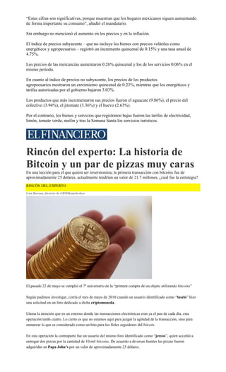 “Estas cifras son significativas, porque muestran que los hogares mexicanos siguen aumentando
de forma importante su consumo”, añadió el mandatario.
Sin embargo no mencionó el aumento en los precios y en la inflación.
El índice de precios subyacente – que no incluye los bienes con precios volátiles como
energéticos y agropecuarios – registró un incremento quincenal de 0.15% y una tasa anual de
4.75%.
Los precios de las mercancías aumentaron 0.26% quincenal y los de los servicios 0.06% en el
mismo periodo.
En cuanto al índice de precios no subyacente, los precios de los productos
agropecuarios mostraron un crecimiento quincenal de 0.23%, mientras que los energéticos y
tarifas autorizadas por el gobierno bajaron 3.03%.
Los productos que más incrementaron sus precios fueron el aguacate (9.86%), el precio del
colectivo (3.94%), el jitomate (3.36%) y el huevo (2.63%).
Por el contrario, los bienes y servicios que registraron bajas fueron las tarifas de electricidad,
limón, tomate verde, melón y tras la Semana Santa los servicios turísticos.
Rincón del experto: La historia de
Bitcoin y un par de pizzas muy caras
En una lección para el que quiera ser inversionista, la primera transacción con bitcoins fue de
aproximadamente 25 dólares, actualmente tendrían un valor de 21.7 millones, ¿cual fue la estrategia?
RINCÓN DEL EXPERTO
Iván Barona, director de GBMHomebroker
El pasado 22 de mayo se cumplió el 7º aniversario de la “primera compra de un objeto utilizando bitcoins”
Según pudimos investigar, corría el mes de mayo de 2010 cuando un usuario identificado como “laszlo” hizo
una solicitud en un foro dedicado a dicha criptomoneda.
Llama la atención que en un entorno donde las transacciones electrónicas eran ya el pan de cada día, esta
operación tardó cuatro. Lo cierto es que no estamos aquí para juzgar la agilidad de la transacción, sino para
enmarcar lo que es considerado como un hito para los fieles seguidores del bitcoin.
En esta operación la contraparte fue un usuario del mismo foro identificado como “jercos”, quien accedió a
entregar dos pizzas por la cantidad de 10 mil bitcoins. De acuerdo a diversas fuentes las pizzas fueron
adquiridas en Papa John’s por un valor de aproximadamente 25 dólares.
 