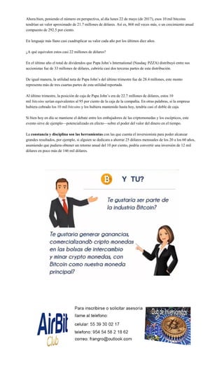 Ahora bien, poniendo el número en perspectiva, al día lunes 22 de mayo (de 2017), esos 10 mil bitcoins
tendrían un valor aproximado de 21.7 millones de dólares. Así es, 868 mil veces más, o un crecimiento anual
compuesto de 292.5 por ciento.
En lenguaje más llano casi cuadruplicar su valor cada año por los últimos diez años.
¿A qué equivalen estos casi 22 millones de dólares?
En el último año el total de dividendos que Papa John’s International (Nasdaq: PZZA) distribuyó entre sus
accionistas fue de 33 millones de dólares, cubriría casi dos terceras partes de esta distribución.
De igual manera, la utilidad neta de Papa John’s del último trimestre fue de 28.4 millones, este monto
representa más de tres cuartas partes de esta utilidad reportada.
Al último trimestre, la posición de caja de Papa John’s era de 22.7 millones de dólares, estos 10
mil bitcoins serían equivalentes al 95 por ciento de la caja de la compañía. En otras palabras, si la empresa
hubiera cobrado los 10 mil bitcoins y los hubiera mantenido hasta hoy, tendría casi el doble de caja.
Si bien hoy en día se mantiene el debate entre los embajadores de las criptomonedas y los escépticos, este
evento sirve de ejemplo—potencializado en efecto—sobre el poder del valor del dinero en el tiempo.
La constancia y disciplina son las herramientas con las que cuenta el inversionista para poder alcanzar
grandes resultados, por ejemplo, si alguien se dedicara a ahorrar 25 dólares mensuales de los 20 a los 60 años,
asumiendo que pudiera obtener un retorno anual del 10 por ciento, podría convertir una inversión de 12 mil
dólares en poco más de 146 mil dólares.
 