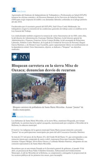 Juan Zavala
Agremiados del Sindicato de Independiente de Trabajadores y Profesionales en Salud (SITyPS)
tomaron las oficinas centrales y de Recursos Humanos de los Servicios de Salud de Oaxaca
(SSO) para exigir respuesta favorable a sus demandas laborales contenidas en el pliego petitorio
del año 2016.
Encabezados por el secretario general del (SITyPS), Saúl Ulises Cortés Maldonado, los
trabajadores exigen la extensión de las condiciones generales de trabajo como se establece en la
Ley General del Trabajo.
Los sindicalizados también exigieron la renuncia de varios funcionarios de los SSO, entre ellas,
la del director de Administración, Eustorgio Martínez Martínez; la del director general de
Administración y Finanzas, Francisco Javier Cornejo Roldán; la del encargado de Relaciones
Laborales, Roberto Carlos Martínez; de la jeda de la Unidad de Servicios de Personal, Raquel
García Martínez, y de Donato Casas Escamilla, quien supuestamente labora sin nombramiento en
la dependencia estatal. Estos funcionarios, dijeron, se dedican a “bloquear” sus derechos
sindicales.
Bloquean carretera en la sierra Mixe de
Oaxaca; denuncian desvío de recursos
Bloqueo carretero de pobladores de Santa María Mixistlan. Acusan "jineteo" de
fondos municipales.
Reynaldo Bracamontes
Los habitantes de Santa María Mixistlán, en la sierra Mixe, mantienen bloqueada, por tiempo
indefinido, la carretera hacia la capital oaxaqueña, incomunicando por completo a Mixistlán de la
Reforma, la cabecera municipal.
El motivo: los indígenas de la agencia municipal Santa María acusan retención y presunto
"jineteo" de sus participaciones municipales por parte del edil Crescencio Gonzales Martínez.
Se trata de 213 mil pesos de los Ramos 28 y del Fondo 04 del Ramo 33, que corresponden a una
retención injusta que comprende de enero a abril, expresaron Octaviano Gonzalez Martínez,
Jeremías Vásquez Melgar, Silvia Pérez Orozco y Leobardo Méndez Ramirez, integrantes de una
comisión representativa de Santa María Mixistlán.
Recordaron que en una minuta firmada en la Secretaría general de gobierno, el pasado 10 de
abril, en presencia de Rosa Nidia Villalobos Gonzalez, Subsecretaria de Fortalecimiento
Municipal, el edil de Mixistlán de la Reforma, se comprometió a entregarles lo proporcional de
los recursos públicos de los primeros tres meses, pero incumplió.
 