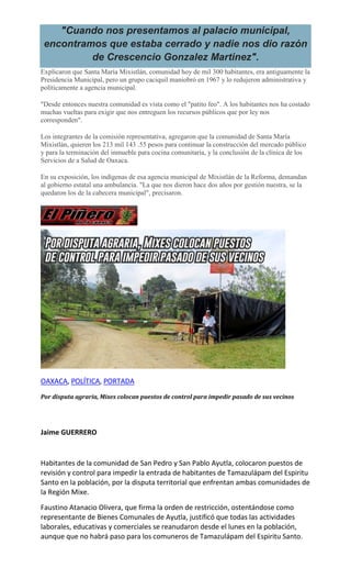 "Cuando nos presentamos al palacio municipal,
encontramos que estaba cerrado y nadie nos dio razón
de Crescencio Gonzalez Martinez".
Explicaron que Santa María Mixistlán, comunidad hoy de mil 300 habitantes, era antiguamente la
Presidencia Municipal, pero un grupo caciquil maniobró en 1967 y lo redujeron administrativa y
políticamente a agencia municipal.
"Desde entonces nuestra comunidad es vista como el "patito feo". A los habitantes nos ha costado
muchas vueltas para exigir que nos entreguen los recursos públicos que por ley nos
corresponden".
Los integrantes de la comisión representativa, agregaron que la comunidad de Santa María
Mixistlán, quieren los 213 mil 143 .55 pesos para continuar la construcción del mercado público
y para la terminación del inmueble para cocina comunitaria, y la conclusión de la clínica de los
Servicios de a Salud de Oaxaca.
En su exposición, los indígenas de esa agencia municipal de Mixistlán de la Reforma, demandan
al gobierno estatal una ambulancia. "La que nos dieron hace dos años por gestión nuestra, se la
quedaron los de la cabecera municipal", precisaron.
OAXACA, POLÍTICA, PORTADA
Por disputa agraria, Mixes colocan puestos de control para impedir pasado de sus vecinos
Jaime GUERRERO
Habitantes de la comunidad de San Pedro y San Pablo Ayutla, colocaron puestos de
revisión y control para impedir la entrada de habitantes de Tamazulápam del Espiritu
Santo en la población, por la disputa territorial que enfrentan ambas comunidades de
la Región Mixe.
Faustino Atanacio Olivera, que firma la orden de restricción, ostentándose como
representante de Bienes Comunales de Ayutla, justificó que todas las actividades
laborales, educativas y comerciales se reanudaron desde el lunes en la población,
aunque que no habrá paso para los comuneros de Tamazulápam del Espiritu Santo.
 