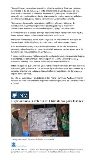 “Las actividades comerciales, educativas e institucionales se llevaran a cabo con
normalidad el día de mañana y el resto de la semana. Si usted procede de otra
comunidad y se dedica al comercio, a la enseñanza, trabaja en las diferentes
dependencias establecidas en Ayutla Mixe o necesita realizar alguna actividad en
nuestra comunidad, podrá hacerla normalmente”, plasma el documento.
“Los puestos de control y vigilancia se establecen sólo para habitantes de
Tamazulápam. Seguimos exigiendo que cese la agresión y la invasión de
Tamazulápam a familias y comunidad de Ayutla”, agrega con firma y sello.
Cabe recordar que el pasado domingo habitantes de San Pedro y San Pablo Ayutla,
levantaron un bloqueo carretero que mantenían en esa zona.
El bloqueo fue realizado por 48 horas, luego que los habitantes del municipio de
Tamazulapam del Espiritu Santo se posicionaron en los terrenos en disputa.
Para levantar el bloqueo, se acordó con el Gobierno del Estado, atender sus
demandas, el cual consiste en ya no permitir la invasión de sus tierras por parte de
habitantes de Tamazulapam del Espiritu Santo.
Y es que justificaron que había un acuerdo con las autoridades para respetar la zona,
sin embargo, los comuneros de Tamazulapam del Espiritu Santo ingresaron y
tumbaron árboles y construyeron viviendas improvisadas en la zona.
Este hecho generó que San Pedro y San Pablo Ayutla iniciarán con diversos bloqueos
carreteros, principalmente en los tramos de Ayutla-Tamazulapan, Ayutla- Oaxaca y la
autopista a la altura de La Laguna, los cuales fueron levantados este domingo, en
espera de una solución.
Por ello, las autoridades y ciudadanos de San Pedro y San Pablo Ayutla, advirtieron
que que no cederán hasta tener respuesta y atención por parte del Gobierno Federal
y Estatal.
Es prioritaria la defensa de Chimalapas para Oaxaca
Indígenas zoques llaman a defender su territorio.
Roselia Chaca
JUCHITÁN, Oaxaca.- Después de la denuncia por la invasión de ganaderos chiapanecos en el
paraje “San Marcos”, en los Bienes Comunales de San Miguel Chimalapa, y de un posible
 