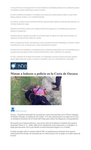 A través del servicio de emergencias 911 fueron alertadas las autoridades policiacas de esa población, quienes
se trasladaron al punto referido para verificar el reporte.
En tanto, trasladaron al conductor a un hospital cercano para que recibiera atención médica, ya que recibió
algunos impactos de bala y se le consideraba delicado.
Los policías, al inspeccionar la camioneta observaron que presentaba impactos de bala del lado izquierdo y en
el interior manchas de sangre.
Elementos de la Policía Estatal y de la Agencia Estatal de Investigaciones se trasladaron para realizar las
primeras investigaciones.
Incautaron algunos casquillos percutidos de un arma de fuego 38 especial, los cuales fueron anexados a la
carpeta de investigación bajo cadena de custodia.
Sobre el automovilista herido, trascendió que venía de la población San José Manialtepec con destino a Puerto
Escondido, por lo que se presume que lo venían siguiendo para asesinarlo.
El automovilista fue trasladado a un hospital para que lo atendieran médicamente, por lo que esperaban que se
recuperara para que pudiera rendir su declaración ministerial y saber si identificó a sus atacantes.
En tanto, esperaban que la familia del lesionado y los trabajadores que fueron testigos del ataque, pudieran
aportar algunos datos que ayuden a esclarecer lo sucedido y a dar con la identidad de los responsables.
Matan a balazos a policía en la Costa de Oaxaca
Eiddie Giovanna
Oaxaca.- Un policía municipal fue asesinado por sujetos desconocidos en la Villa de Tututepec
de Melchor Ocampo, la mañana de este martes. A la zona, perteneciente a la región de la Costa,
se trasladaron elementos de la Fiscalía del Estado para realizar las diligencias correspondientes.
De acuerdo con el reporte policíaco, cerca de las ocho de la mañana el elemento de la policía
municipal, Eliezer S. A., había salido de las instalaciones de la corporación y se dirigida a su
hogar para descansar. Por lo que abordó su motocicleta para dirigirse a su vivienda.
Cuando circulaba sobre la carretera federal 200, en inmediaciones del puente de la agencia
municipal de Río Grande, fue alcanzado por un vehículo que le dio un golpe en la parte trasera de
la moto.
 