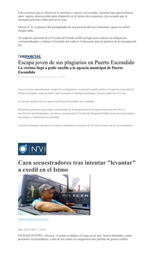 Esto ocasionó que se saliera de la carretera y cayera a un costado, situación que aprovecharon
unos sujetos desconocidos para dispararle en al menos dos ocasiones, provocando que el
elemento policíaco falleciera en la zona.
Eliezar S. A. al parecer iba acompañado de una persona del sexo femenino, quien no sufrió
ningún daño.
Al respecto, personal de la Fiscalía del Estado arribó al lugar para realizar las diligencias
correspondientes y ordenar el traslado del cadáver al descanso para la práctica de la necropsia de
ley.
Escapa joven de sus plagiarios en Puerto Escondido
La víctima llegó a pedir auxilio a la agencia municipal de Puerto
Escondido
por Floriberto Santos el Martes 23 de mayo de 2017 - 02:06:27
Una joven que aparentemente escapó de sus plagiarios, se presentó a pedir auxilio a la agencia municipal de
Puerto Escondido, luego de haber sido incautada en Santiago Jamiltepec, Oaxaca, región de la Costa.
La víctima acudió sola a la agencia de Puerto Escondido este mediodía.
Elementos policiacos que tenían conocimiento de la desaparición de la mujer desde hace dos días se
movilizaron inmediatamente, así mismo, personal de la Vicefiscalía Regional brindó pronta atención médica,
psicológica y ministerial a la ofendida.
La policía mantiene operativos en puntos estratégicos carreteros de la Costa en busca de los secuestradores.
Caen secuestradores tras intentar "levantar"
a exedil en el Istmo
FERNANDO SANTIAGO
Mar, 05/23/2017 - 10:22
CIUDAD IXTEPEC, Oaxaca.- Cuando se daban a la fuga en un taxi, fueron detenidos cuatro
presuntos secuestradores, a dos de los cuales les aseguraron dos pistolas de grueso calibre.
 