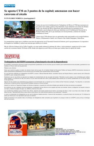 Se aposta CTM en 3 puntos de la capital; amenazan con hacer caravana al zócalo 
IVÁN FLORES NORIEGA @noriegajoins13 
Cientos de taxis de la Confederación de Trabajadores de México (CTM) hacen presencia en tres puntos de la capital, siendo el más importante el que mantienen con cientos de afiliados frente a las oficinas del PRI en Santa Rosa, para protestar por los asesinatos de sus agremiados y por la disputa de obras que mantienen con la Confederación Nacional de la Productividad (CNP), por lo que amenazan con iniciar protestas y realizar tres marchas simultáneas al zócalo. 
Líderes de la CTM indicaron que sus agremiados están estacionados en la avenida Símbolos Patrios, el Monumento a Juárez, en el crucero a San Andrés Huayapan y Santa Rosa. 
Los transportistas exigen que se establezca una mesa de negociación con la Secretaría General de Gobierno, por lo que permanecen a la expectativa de bloquear las vialidades y realizar una caravana que culmine en el zócalo. 
Más de 100 taxis foráneos de los Valles Centrales, así como media centena de camiones de volteo y varios mototaxis, ocupan tres de los cuatro carriles de la carretera federal 190 frente al PRI, donde sólo dejaron un carril libre en el tramo que conduce hacia la capital del estado. 
Trabajadores del IEEPO acusaron a funcionario rico de la dependencia En el IEEPO, funcionarios menores se están enriqueciendo quedándose con los recursos que se invierten para mantenimiento de las escuelas, guardando en sus bolsillos el 100 por ciento de las ganancias Rebeca Luna Jiménez Dicen que cuando los gatos no están, los ratones hacen de las suyas. En el Instituto Estatal de Educación Pública de Oaxaca (IEEPO) funcionarios menores se están enriqueciendo quedándose con los recursos que se invierten para mantenimiento de las escuelas. En una denuncia realizada por trabajadores del IEEPO, acusan a Manuel Mancilla Muñoz, secretario técnico de Ricardo Ramos, asesor técnico de la Dirección del IEEPO, quien maneja dicha oficina. Declararon que en esa oficina se ejecutan los trabajos de mantenimiento de las escuelas del estado: “Mancilla es quien asigna a los contratistas para realizar estos trabajos, no conforme con ello, les cobra el 10 por ciento del total de la obra y pide papeles para hacerla por su cuenta, quedándose con el 100 por ciento de las ganancias. Algunas de las pruebas que presentaron los quejosos es la terminación de su mansión por los rumbos de San Francisco Lachigolo, “ha adquirido un camioneta de lujo que ni el jefe de primer nivel del IEEPO pudiese comprar en forma honrada”. Adquirió un rancho en Tapachula Chiapas, de donde es originario, ocupando los vehículos oficiales para atender los fines de semana su propiedad. No conforme con eso, señalaron que las secretarias y empleados de esa oficina se han quejado del trato de sirvientes: tienen la obligación de hacerle la tarea a sus hijos y realizar los pagos de agua, luz, teléfono y bancos de su jefe. Los inconformes señalaron que el chofer de la oficina, adscrito para tareas propias de la misma, se encarga de llevar y traer a sus hijos a las clases de inglés todos los días. “Mancilla Muñoz lleva nueve años en esa oficina y se mofa de tener padrinos muy poderosos”, indicaron. Lo que no comprenden los trabajadores es por qué el gobierno estatal esconde, a través de las secretarías, un presunto desvío de recursos por 10 millones de pesos por obras que no se ejecutaron pero que se cobraron. Hasta el momento no ha pasado nada, sin embargo, los trabajadores están cansados que el gobierno no ponga el orden en el IEEPO, pues ya hay un hartazgo del mal funcionario. 
 