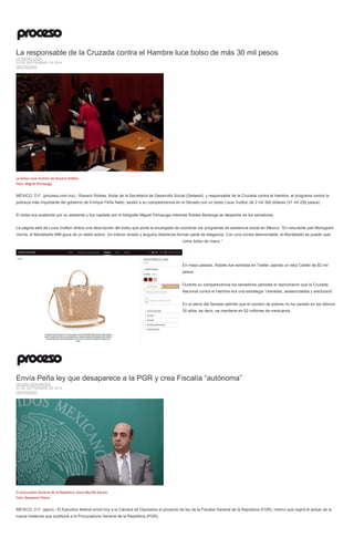 La responsable de la Cruzada contra el Hambre luce bolso de más 30 mil pesos LA REDACCIÓN 23 DE SEPTIEMBRE DE 2014 DESTACADO 
La bolsa Louis Vuitton de Rosario Robles. Foto: Miguel Dimayuga 
MÉXICO, D.F. (proceso.com.mx).- Rosario Robles, titular de la Secretaría de Desarrollo Social (Sedesol), y responsable de la Cruzada contra el Hambre, el programa contra la pobreza más importante del gobierno de Enrique Peña Nieto, asistió a su comparecencia en el Senado con un bolso Louis Vuitton de 2 mil 300 dólares (31 mil 250 pesos). 
El bolso era sostenido por su asistente y fue captado por el fotógrafo Miguel Dimayuga mientras Robles Berlanga se despedía de los senadores. 
La página web de Louis Vuitton ofrece una descripción del bolso que porta la encargada de coordinar los programas de asistencia social en México: “En reluciente piel Monogram Vernis, el Montebello MM goza de un estilo sobrio. Un interior amplio y ángulos distintivos forman parte de elegancia. Con una correa desmontable, el Montebello se puede usar como bolso de mano.” 
En mayo pasado, Robles fue exhibida en Twitter usando un reloj Cartier de 82 mil pesos. 
Durante su comparecencia los senadores panistas le reprocharon que la Cruzada Nacional contra el Hambre era una estrategia “clientelar, asistencialista y electorera”. 
En el pleno del Senado admitió que el número de pobres no ha variado en los últimos 30 años, es decir, se mantiene en 52 millones de mexicanos. 
Envía Peña ley que desaparece a la PGR y crea Fiscalía “autónoma” JESUSA CERVANTES 23 DE SEPTIEMBRE DE 2014 DESTACADO 
El procurador General de la República, Jesús Murillo Karam. Foto: Benjamin Flores 
MÉXICO, D.F. (apro).- El Ejecutivo federal envió hoy a la Cámara de Diputados el proyecto de ley de la Fiscalía General de la República (FGR), mismo que regirá el actuar de la nueva instancia que sustituirá a la Procuraduría General de la República (PGR).  