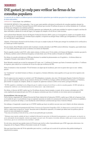 INE gastará 30 mdp para verificar las firmas de las consultas populares 
La mayoría de ese dinero se utilizará para la contratación de capturistas que tendrán que pasar los registros en papel a una base de datos informática 
24/09/2014 05:57 Aurora Zepeda / Foto: @INEMexico CIUDAD DE MÉXICO, 24 de septiembre.- Una vez que cuatro partidos solicitaron la realización de consultas populares durante los comicios de 2015, el Instituto Nacional Electoral (INE) informó que invertirá 30 millones de pesos en verificar alrededor de 16 millones de firmas que entregaron esos institutos políticos. En su mayoría, ese dinero se destinará a contratar capturistas que trabajarán día y noche para trasladar los registros en papel a una base de datos informática, además de la renta del lugar y los equipos de cómputo a fin de llevar a cabo esa tarea. Así lo informó René Miranda, director del Registro Federal de Electores (RFE), quien es el encargado de cumplir con el mandato de ley de verificar que los solicitantes de consultas hayan cumplido el requisito de entregar firmas válidas que correspondan al 2% (un millón 611 mil 906) del Listado Nominal. Además, el funcionario electoral reveló las fechas en las que se cumple el plazo de 30 días para entregar los resultados de la verificación a la Cámara que recibió la petición. De esta manera, René Miranda comentó sobre la primera consulta solicitada, la del PRD contra la Reforma Energética, que tendría hasta el 17 de octubre próximo para enviar su informe a la Cámara de Diputados. Para la segunda consulta, la del PAN, sobre salario mínimo, la fecha será el 18 de octubre a la Cámara de Diputados, mientras que para la de Morena, también contra la Reforma Energética, la fecha límite será el 20 de octubre al Senado de la República. Por último, la consulta solicitada por el PRI para disminuir la cantidad de plurinominales en el Legislativo, el informe deberá ser entregado al Senado a más tardar el 28 de octubre. René Miranda comentó que en total les entregaron 623 cajas, con 1.3 millones de formatos que hasta el momento equivalen a 13 millones de registros, pues todavía no se terminan de revisar las cajas que recibieron del PRI. Hasta el momento se han encontrado 170 mil formatos con algún tipo de incidencia, pero esto no quiere decir que no sean válidos, precisó. Las “incidencias” van desde formatos en blanco, sin registros y formatos diferentes, hasta aquellos en los que uno de los registros está cancelado. Para la captura de estos registros se contrató a mil 700 trabajadores eventuales, más otros 150 del propio Registro Federal de Electores que ya están colaborando, además de que rentaron oficinas de la UNAM en el antiguo edificio de Relaciones Exteriores, en Tlatelolco, para instalar los equipos de cómputo, donde ese conjunto de capturistas realizan su labor en tres turnos, prosiguió Miranda. “El INE cumplirá a cabalidad con la obligación que le confiere la nueva ley de llevar a cabo la consulta popular. El INE refrenda su voluntad de colaborar con el fortalecimiento de la democracia”, dijo el funcionario. Por último, el director del RFE explicó que los 30 millones de pesos fueron tomados, en parte, de los recursos solicitados por el INE como ampliación presupuestal para este 2014 y de algunas economías que tiene el instituto en este mismo ejercicio presupuestal. En proselitismo, irán caso por caso Flavio Galván, magistrado del Tribunal Electoral del Poder Judicial de la Federación (TEPJF), explicó que el fallo de la Suprema Corte en el sentido de que sí es proselitismo el que un aspirante mencione en medios de comunicación sus deseos de convertirse en candidato y promueva su proyecto de trabajo, es una facultad de control abstracto constitucional que tiene el máximo tribunal. Sin embargo, el magistrado comentó que en el TEPJF tendrán que hacer un análisis caso por caso con el objetivo de dictar sentencias. Después de la ceremonia de premiación del Primer Concurso de Expresión Fotográfica 2014, La democracia a través de los ojos de México, explicó que se trata de la “eterna” discusión entre la libertad de expresión y el cuidado que deben tener los políticos para no incurrir en actos anticipados de campaña. “Una cosa es la norma, el texto de la ley, y otra el caso particular que se presenta. “Debemos tener mucho cuidado de hacer realidad la libertad de expresión, la libertad de pensamiento y, por otra parte, no incurrir en actos anticipados de precampaña, tenemos que juzgar caso por caso. En cuanto a la norma, debemos cuidar que no sean excesivamente restrictivas, que no se conviertan en ley mordaza”, añadió. En otro tema, mencionó que quedan menos de 20 juicios que resolver sobre el procedimiento que el INE sigue para seleccionar a los integrantes de los Órganos Públicos Electorales Locales de 18 estados. Dijo que tienen hasta antes del 30 de septiembre para resolver, y confió que en la sesión de los próximos días podrán desahogar la mayoría de los asuntos. 
 
