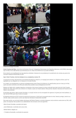 17. (Cuartoscuro) 18. (Cuartoscuro) 19. (Cuartoscuro) Unidad de Investigaciones MVS Víctor Fuentes del Villar, actual líder del Sindicato Único de Trabajadores Electricistas de la República Mexicana, el SUTERM, interrumpió ayer el tráfico de la calle Burdeos que desemboca en Av. Paseo de la Reforma en la Ciudad de México. No se trató de una manifestación por los derechos sindicales ni tampoco de una protesta por incumplimiento de contrato por parte de la Comisión Federal de Electricidad, la CFE. Ayer, Víctor Fuentes, inició los festejos de su cumpleaños número 76. Un grupo de al menos 100 personas en la entrada del Hotel Four Seasons, se congregó para saludar a su dirigente sindical, quien fue agasajado por sus allegados con un desayuno en el salón Morelia. A su salida, sus simpatizantes se colocaron estratégicamente sobre Paseo de la Reforma y la calle Burdeos para ser vistos por el líder, quien usa estos momentos como filtro para seleccionar posibles nuevos trabajadores de la CFE. Mujeres con falda corta, sudadera deportiva y pompones en las manos ocuparon el arroyo vehicular para estar cerca de Víctor Fuentes. Querían ser vistas. Ese camino las conduce a un empleo o quizá una mejora salarial. Otras jóvenes, llevaban máscaras del Fantasma de la Opera y ropa ajustada. El secretario del interior, Mario Ernesto González y su equipo cercano son los encargados de organizar a la gente para rendir pleitesía, al líder del SUTERM quien lleva 9 años en el poder. El dirigente sindical de la CFE ha hecho de este tipo de escenas un ritual que lo acompaña todos los días. Desde que llega y sale de sus oficinas, hasta cuando acude a comer casi todos los miércoles al restaurante Casa Bell. Pero esta reunión, en uno de los hoteles más lujosos del Distrito Federal, en donde el desayuno más económico oscila entre los 300 y 400 pesos, fue especial. Solo acudieron sus colaboradores más cercanos como los siguientes: -Mario Ernesto González, secretario del interior. -Javier Maldonado, coordinado de la zona norte. -Alfredo Molina, delgado sur. - Y Guillermo Quintanilla, coordinador de asesores  