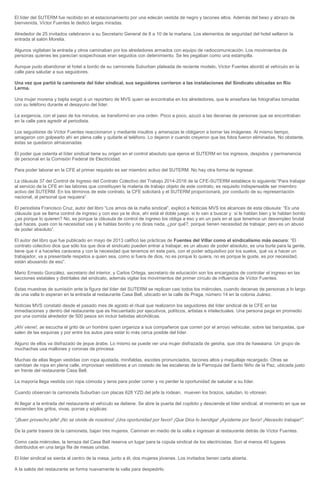 El líder del SUTERM fue recibido en el estacionamiento por una edecán vestida de negro y tacones altos. Además del beso y abrazo de bienvenida, Víctor Fuentes le dedicó largas miradas. Alrededor de 25 invitados celebraron a su Secretario General de 8 a 10 de la mañana. Los elementos de seguridad del hotel sellaron la entrada al salón Morelia. Algunos vigilaban la entrada y otros caminaban por los alrededores armados con equipo de radiocomunicación. Los movimientos de personas quienes les parecían sospechosas eran seguidos con detenimiento. Se les pegaban como una estampilla. Aunque pudo abandonar el hotel a bordo de su camioneta Suburban plateada de reciente modelo, Víctor Fuentes abordó el vehículo en la calle para saludar a sus seguidores. Una vez que partió la camioneta del líder sindical, sus seguidores corrieron a las instalaciones del Sindicato ubicadas en Río Lerma. Una mujer morena y bajita exigió a un reportero de MVS quien se encontraba en los alrededores, que le enseñara las fotografías tomadas con su teléfono durante el desayuno del líder. La exigencia, con el paso de los minutos, se transformó en una orden. Poco a poco, azuzó a las decenas de personas que se encontraban en la calle para agredir al periodista. Los seguidores de Víctor Fuentes reaccionaron y mediante insultos y amenazas le obligaron a borrar las imágenes. Al mismo tiempo, amagaron con golpearlo ahí en plena calle y quitarle el teléfono. Lo dejaron ir cuando creyeron que las fotos fueron eliminadas. No obstante, éstas se quedaron almacenadas. El poder que ostenta el líder sindical tiene su origen en el control absoluto que ejerce el SUTERM en los ingresos, despidos y permanencia de personal en la Comisión Federal de Electricidad. Para poder laborar en la CFE el primer requisito es ser miembro activo del SUTERM. No hay otra forma de ingresar. La cláusula 37 del Control de Ingreso del Contrato Colectivo del Trabajo 2014-2016 de la CFE-SUTERM establece lo siguiente:“Para trabajar al servicio de la CFE en las labores que constituyen la materia de trabajo objeto de este contrato, es requisito indispensable ser miembro activo del SUTERM. En los términos de este contrato, la CFE solicitará y el SUTERM proporcionará, por conducto de su representación nacional, al personal que requiera”. El periodista Francisco Cruz, autor del libro “Los amos de la mafia sindical”, explicó a Noticias MVS los alcances de esta cláusula: “Es una cláusula que se llama control de ingreso y con eso ya te dice, ahí está el doble juego. si lo van a buscar y si le hablan bien y le hablan bonito ¿es porque lo quieren? No, es porque la cláusula de control de ingreso los obliga a eso y en un país en el que tenemos un desempleo brutal qué haces, pues con la necesidad vas y le hablas bonito y no dices nada, ¿por qué?, porque tienen necesidad de trabajar, pero es un abuso de poder absoluto”. El autor del libro que fue publicado en mayo de 2013 calificó las prácticas de Fuentes del Villar como el sindicalismo más oscuro: “El contrato colectivo dice que sólo los que dice el sindicato pueden entrar a trabajar, es un abuso de poder absoluto, es una burla para la gente, tiene que ir a hacerles caravana y con la necesidad que tenemos en este país, con el poder adquisitivo por los suelos, qué va a hacer un trabajador, va a presentarle respetos a quien sea, como si fuera de dios, no es porque lo quiera, no es porque le guste, es por necesidad, están abusando de eso”. Mario Ernesto González, secretario del interior, y Carlos Ortega, secretario de educación son los encargados de controlar el ingreso en las secciones estatales y distritales del sindicato, además vigilar los movimientos del primer círculo de influencia de Víctor Fuentes. Estas muestras de sumisión ante la figura del líder del SUTERM se replican casi todos los miércoles, cuando decenas de personas a lo largo de una valla lo esperan en la entrada al restaurante Casa Bell, ubicado en la calle de Praga, número 14 en la colonia Juárez. Noticias MVS constató desde el pasado mes de agosto el ritual que realizaron los seguidores del líder sindical de la CFE en las inmediaciones y dentro del restaurante que es frecuentado por ejecutivos, políticos, artistas e intelectuales. Una persona paga en promedio por una comida alrededor de 500 pesos sin incluir bebidas alcohólicas. ¡Ahí viene!, se escucha el grito de un hombre quien organiza a sus compañeros que corren por el arroyo vehicular, sobre las banquetas, que salen de las esquinas y por entre los autos para estar lo más cerca posible del líder. Alguno de ellos va disfrazado de jeque árabe. Lo mismo se puede ver una mujer disfrazada de geisha, que otra de hawaiana. Un grupo de muchachas usa mallones y coronas de princesa. Muchas de ellas llegan vestidas con ropa ajustada, minifaldas, escotes pronunciados, tacones altos y maquillaje recargado. Otras se cambian de ropa en plena calle, improvisan vestidores a un costado de las escaleras de la Parroquia del Santo Niño de la Paz, ubicada justo en frente del restaurante Casa Bell. La mayoría llega vestida con ropa cómoda y tenis para poder correr y no perder la oportunidad de saludar a su líder. Cuando observan la camioneta Suburban con placas 628 YZD del jefe la rodean, mueven los brazos, saludan, lo vitorean. Al llegar a la entrada del restaurante el vehículo se detiene. Se abre la puerta del copiloto y desciende el líder sindical, al momento en que se encienden los gritos, vivas, porras y súplicas: “¡Buen provecho jefe! ¡No se olvide de nosotros! ¡Una oportunidad por favor! ¡Que Dios lo bendiga! ¡Ayúdeme por favor! ¡Necesito trabajar!”. De la parte trasera de la camioneta, bajan tres mujeres. Caminan en medio de la valla e ingresan al restaurante detrás de Víctor Fuentes. Como cada miércoles, la terraza del Casa Bell reserva un lugar para la cúpula sindical de los electricistas. Son al menos 40 lugares distribuidos en una larga fila de mesas unidas. El líder sindical se sienta al centro de la mesa, junto a él, dos mujeres jóvenes. Los invitados tienen carta abierta. A la salida del restaurante se forma nuevamente la valla para despedirlo.  