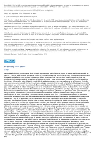 Entre 2008 y 2012 la CFE transfirió a su sindicato alrededor de 25 mil 234 millones de pesos por concepto de cuotas y apoyos de acuerdo con respuestas a solicitudes de información pública. Los datos de 2013 y 2014 aún no están disponibles. Los rubros que recibieron más recursos entre 2008 y 2012 fueron los siguientes: Ayuda para despensa: 12 mil 975 millones de pesos Y Ayuda para transporte: 8 mil 737 millones de pesos Víctor Fuentes entró a la Comisión Federal de Electricidad el 16 de junio de 1956, ocupó los puestos de oficinista en el Almacén General y en la Oficina de Control Presupuestal. Fue auxiliar financiero en la Gerencia General de Finanzas hasta el 8 de julio 1977, fecha en que solicitó licencia para ocupar un cargo sindical. La relación laboral de Víctor Fuentes con la CFE está suspendida, por lo que no percibe ningún salario y será hasta que se reintegre a su puesto cuando la paraestatal tenga datos actualizados sobre su estatus laboral, según una solicitud de información hecha desde febrero del 2007. Víctor Fuentes ascendió al máximo puesto del Sindicato tras la muerte de su tío, Leonardo Rodríguez Alcaine, el 6 de agosto de 2005, mediante una “reestructura” del comité, en la que no se realizó el Congreso Extraordinario establecido en los estatutos ni consultas a los trabajadores. Al respecto, el periodista Francisco Cruz consideró que Fuentes tomó por asalto el poder sindical. “Desde el principio se anclaron en la impunidad en el sindicalismo más oscuro, pero siempre al lado del poder, se enquistó requetebien en la CFE, pero siempre protegido por Leonardo Rodríguez Alcaine, una vez que muere Rodríguez Alcaine, prácticamente tomó por asalto el sindicato en 2005. Claro, como lo había hecho su tío en 1975, o sea repitió el esquema”, dijo. El sindicato heredado por Víctor Fuentes maneja fondos millonarios. Por ejemplo, la CFE está obligada a concederle préstamos para la compra, adquisición o remodelación de sus instalaciones en todo el país por un monto mínimo de 5 mil 500 millones de pesos. (Sebastián Barragán/ Sheila Amador/ Daniel Lizárraga/ Noticias MVS) 
De política y cosas peores 
CATÓN 
La señora sorprendió a su marido en el lecho conyugal con otra mujer. "Perdóname -se justificó él-. Pensé que habías cambiado de peluca"... El Padre Arsilio vio en la plazuela del lugar a un corro de chiquillos que, sentados en el suelo, rodeaban a un pequeño perro. Entre ellos estaba Pepito, cuya conducta traía siempre al buen sacerdote al mal traer. Su última hazaña consistió en filmar los acoplamientos de las palomas en el campanario de la iglesia parroquial, y luego proyectar esas escenas en la mismísima pared del templo, para deleite de los vagos del pueblo y escándalo de las beatas, que una y otra vez acudieron a ver la filmación a efecto de estar seguras de su inmoralidad. Fue tal el revuelo provocado por ese acontecimiento que la señorita Peripalda, catequista, se sintió obligada a dar una conferencia a las socias de la Congregación Luciana, disertación que intituló: "El infierno aguarda a nuestros hijos". (Ese nombre fue objeto de críticas veladas, pues ella no los tenía). Cuando el eclesiástico vio a los muchachillos fue hacia ellos y les preguntó qué hacían. Pepito le explicó: "Encontramos en la calle a este perrito, y acordamos que el que diga la mayor mentira se lo llevará a su casa". "¡Malaventurados! -clamó con santa indignación el párroco-. ¡Mentir es una gafedad del alma! Aprended de mí, que escogí la verdad. Veritatem dilexi. ¡Jamás en mi vida he dicho una mentira!". Pepito se vuelve hacia sus amigos y les dice cariacontecido: "Ni modo, compañeros. Tendremos que darle el perro al señor cura"... El subdesarrollo económico es ciertamente preocupante -sobre todo el mío-, pero más debería inquietarnos el subdesarrollo ético que muestran quienes forman la clase política de este país. Lejos de mí la temeraria idea de contrariar las tesis de ese maquiavélico señor llamado Maquiavelo. ¿Quién puede contradecir a un florentino? Sostuvo él que la moral es ajena a la política, oficio que se rige por sus propias normas, no por las que obligan al común de los mortales. Yo, timorato que soy, considero que el ejercicio político debe estar presidido, al igual que todas las acciones humanas, por la idea del bien. No quiero aparecer grandilocuente, altísono, ampuloso, rimbombante, campanudo o altitonante, pero pienso que la suprema axiología es el amor, inclinación natural que abandonamos cuando la vida en sociedad nos hace olvidar esa esencial vocación de bien. Sé que al decir eso me hago eco de Rousseau, pero este pensador me gusta porque es uno de los pocos que han creído en la bondad ínsita del hombre. Los demás comparten de una manera u otra la ominosa doctrina del pecado original. La política, en efecto, se ha corrompido entre nosotros. Casi nunca es tarea de bien común, sino mester de granjería a cargo de una casta que tiene agobiado a este país; hombres y mujeres cuya única actividad consiste en desayunar, comer y cenar con otros congéneres de su misma laya para conseguir el medro de su facción y la ganancia personal. El fin último de la política, que es el bien de la colectividad, se ha olvidado, y todo se reduce a una sórdida búsqueda del poder. Ese alejamiento de la ética hace que la política se vuelva politiquería, y que muchos políticos sean meros ganapanes en vez de ser forjadores de mejores condiciones de vida para los demás. Se dirá que igual sucede en todas partes. Pero sucede que no vivimos en todas partes: vivimos aquí. Y a los mexicanos nos gustaría vivir mejor. Los malos políticos estorban ese anhelo en vez de propiciar su cumplimiento. Y ya no digo más, porque estoy muy encaboronado... Pregunta: "¿Qué hay entre preocupación y pánico?". Respuesta: "Más o menos 28 días"... Aquellos casados, nuevos ricos, estrenaron residencia grande. Él le dijo a ella: "Hagamos el amor en la biblioteca". Contestó la mujer: "A estas horas ya está cerrada"... El vendedor de cepillos llamó a la puerta de una casa y le abrió una guapa señora cubierta sólo por un vaporoso negligé. La mujer lo invitó a pasar y le ofreció una copa. El vendedor le mostró su mercancía, hizo su venta y en seguida se dispuso a retirarse. Antes, sin embargo, le preguntó: "¿Por qué me compró tantos cepillos, señora? ¿Tiene muchos hijos?". "Tengo 14" -respondió ella. "¿Catorce?" -se asombró el tipo. "Sí -confirmó la mujer-. No todos los vendedores son tan pendejos como usted"... FIN. 
 