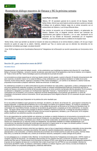 Reanudarán diálogo maestros de Oaxaca y SG la próxima semana Laura Poy/La Jornada México, DF. El secretario general de la sección 22 de Oaxaca, Rubén Núñez Ginés, informó que será hasta la próxima semana cuando se reanude el diálogo con el gobierno federal, luego de un primer encuentro con el subsecretario de Gobierno, Luis Enrique Miranda Nava. Tras concluir el encuentro con el funcionario federal y el gobernador de Oaxaca, Gabieno Cué, el dirigente sindical informó que continúan las negociaciones para agilizar la discusión, y en su caso, aprobación de la propuesta de Ley Estatal de Educación presentada por el magisterio disidente, y que se encuentra para su análisis en el congreso local. Núñez Ginés, indicó que también se abordó la inclusión de todos los profesores en la nómina federal y estatal, a fin de que ningún docente se quede sin pago de su salario. Además, adelantó que "hay un avance para que se atiendan las demandas de los estudiantes normalistas que exigen una plaza docente". A las 18:00 la dirigencia de la Coordinadora Nacional de Trabajadores de la Educación se reunirá nuevamente con funcionarios de la SG. 
Sección 22: ¿paro nacional en enero de 2015? 
RICARDO ROJO 
Sorpresivamente, por la tarde del sábado pasado, el dúo antidinámico que (mal)dirige los destinos de la Sección 22, o sea Rubén Núñez y Francisco Villalobos, convocó a reunión de plenaria, para este lunes 22 de septiembre a las 8 de la mañana, con el objetivo de "Tratar el tema del Plan Táctico Estratégico para la continuidad de la jornada de lucha". 
La convocatoria se antoja sospechosa en virtud que desde octubre del año pasado, cuando la Sección 22 decidió el levantamiento del paro nacional y el plantón masivo en la ciudad de México, el dúo antidinámico y sus cómplices decidieron no hablar de la lucha nacional, mucho menos discutir, organizar e impulsar el "Plan Táctico Estratégico", y en cambio sí se dedicaron a destruir todas las propuestas encaminadas a preparar realmente -desde ese entonces- el citado plan. 
Su antidinámica consistió en no darle continuidad al acuerdo de fortalecer las rutas política, organizativa, jurídica y pedagógica de las que ahora tardíamente pretenden ocuparse y que debió consistir en preparar anticipadamente todas las condiciones para que el pueblo de Oaxaca y los padres de familia de las escuelas apoyaran su lucha contra la mal llamada reforma educativa. Por el contrario, se dedicaron a desgastar a sus bases con movilizaciones regionales "masivas" y "representativas" en la ciudad de Oaxaca y a confrontarse con la sociedad y con la prensa, realizando acciones desesperadas y provocadoras que generaron un clima de irritabilidad y linchamiento contra el movimiento. De ahí que preocupa el cómo llegará la Sección 22 a un escenario de paro nacional en el 2015. 
Con la táctica incorrecta que (im)pusieron en la práctica dio como resultado que: 
En la ruta política la batalla la vayan ganando los enemigos -de adentro y de afuera- de la Sección 22, pues lograron conducirla a la trampa preparada. La plantilla laboral definitiva aún no se entrega ni se define con el gobierno federal. Es incierta la contratación definitiva de los egresados de las escuelas normales. La ley estatal de educación se fermenta en la Cámara de Diputados local. El comendador don Juan Molina Arévalo, enviado por la secretaría de gobernación y aceptado por el dúo antidinámico, no resuelve nada. Se siguen dando motivos para propagar la ofensiva mediática, mientras la sección 59, ni entrega las escuelas tomadas ni tiende a desparecer, amenaza con meter a la cárcel a los que acusa de agresores y vándalos y, por si fuera poco, el III congreso político resultó por sus estrechos acuerdos una pantomima. 
En la ruta organizativa las cuentas también son adversas; se mantiene un plantón fantasma en el monumento a la revolución en la ciudad de México, a pesar de los continuos acuerdos por fortalecerlo, las asambleas de maestros de base para informarlos y consultarlos son disminuidas y manifiestan poco interés en los temas sustanciales, las asistencias a los plantones en la ciudad de Oaxaca son sostenidos por un reducido número de trabajadores, las asambleas estatales se instalan apretadamente o por conveniencia y las plenarias forzadas del comité ejecutivo seccional no logran poner en su lugar a la comisión política ni orientar adecuadamente el proceso denominado movilización-negociación-movilización. 
En la ruta jurídica el asunto tampoco anda bien que digamos, pues no hay un seguimiento profesional y sistemático de las demandas contra la reforma educativa y sus leyes secundarias; los casos de maestros desaparecidos, asesinados o encarcelados están abandonados o mal conducidos. La histórica demanda de la Comisión de la Verdad duerme el sueño de los justos, mientras Ulises Ruiz Ortiz y su banda de criminales van y vienen por el territorio nacional y oaxaqueño o andan prófugos de la justicia. 
La ruta pedagógica es un verdadero brete. Mientras la Coordinadora Nacional de Trabajadores de la Educación (CNTE) realizó un congreso nacional de educación, con resultados desconocidos por los maestros del país y la Sección 22 decretó la instauración práctica del Plan para la Transformación de la Educación de Oaxaca (PTEO), gran parte de las escuelas de la geografía oaxaqueña y el grueso de los maestros de base aún no entienden bien a bien el qué hacer con el PTEO en sus comunidades, mientras los funcionarios del IEEPO -todos- se dedican a administrar conflictos o a realizar negocios, pero menos a la tarea de fortalecer la educación pública con propuestas pedagógicas y didácticas alternativas.  