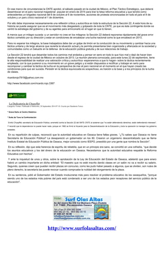 En ese marco de circunstancias la CNTE aprobó, el sábado pasado en la ciudad de México, el Plan Táctico Estratégico, que deberá desembocar en el paro nacional magisterial popular en enero de 2015 para tirar la falsa reforma educativa y que tendrá como antecedentes un brigadeo nacional del 6 de octubre al 6 de noviembre, acciones de protesta sincronizadas en todo el país el 8 de octubre y un paro cívico nacional el 1 de diciembre. 
Por ello debe imponerse necesariamente una reflexión crítica y autocrítica en toda la estructura de la Sección 22. A esta hora de su historia se puede asegurar que es el movimiento más desgastado y golpeado de toda la CNTE, ya que es éste contingente donde se centró la estrategia del gobierno y de su agentes para arrinconarlo en el lugar en que lo tienen. 
A menos que un milagro suceda -y un servidor no cree en los milagros- la Sección 22 deberá reponerse rápidamente del grave error táctico cometido por su dirección y estar en condiciones de encabezar una lucha nacional como la que encabezó en 2013. 
Para no esperar los milagros, la base trabajadora debe dar un golpe de timón en la conducción de su movimiento y cambiar hacia una táctica unitaria y de largo alcance que revierta la situación actual y le permita presentarse bien organizada y afianzada en la sociedad y comunidades como un baluarte en la defensa de la educación pública gratuita y de sus relaciones de trabajo. 
La Sección 22 tendrá que desandar todos los caminos mal andados y pensar en serio en todo lo que hizo mal o dejó de hacer bien desde el regreso de la ciudad de México en octubre de 2013. La reunión plenaria convocada, para este lunes 22 de septiembre, tiene la alta responsabilidad de realizar una valoración crítica y autocrítica -esperaremos a que lo hagan- sobre la táctica recientemente empleada, con la que pusieron a su movimiento en un grave peligro y si están dispuestos a rectificar y trabajar en serio para recomponer y cambiar la táctica de lucha en la perspectiva de irse al paro nacional en el momento en el que hayan creado las condiciones para que así suceda. Persistir en la táctica equivocada es sospechoso, es traición a la base y a los principios de la lucha de clases. 
ricardorojo7819@yahoo.com.mx 
http://www.facebook.com/ricardo.rojo.3367 
La Dedicatoria de Chuayffet Categoría: Firmas | Publicado el Miércoles, 24 Septiembre 2014 07:10 | Escrito por Humberto Torres * Grave Daño al Centro Histórico * Sube de Tono la Confrontación Emilio Chuayffet, secretario de Educación Pública, arremetió contra la Sección 22 del SNTE-CNTE al sostener que "no están defendiendo derechos, están defendiendo intereses". Y recordó que la dependencia no puede hacer nada, porque en 1992 se firmó el Acuerdo para la Descentralización de la Educación y toda la operación la manejan los gobierno estatales. En su repartición de culpas, reconoció que la autoridad educativa en Oaxaca tiene fallas graves. “¿Tú sabes que Oaxaca no tiene Secretaría de Educación Pública? La desapareció un gobernador en los 80. Crearon un organismo descentralizado que se llama Instituto Estatal de Educación Pública de Oaxaca, mejor conocido como IEEPO, presidido por una gente que nombra la Sección". En su reflexión, dijo que esta herencia de espíritu de rebeldía, que en un principio era sano, se convirtió en una cofradía, “que decide los asuntos educativos y los del dinero de la educación en Oaxaca. Necesitamos que la autoridad educativa respalde la Reforma Educativa con hechos”. Y ante la inquietud de unos y otros, sobre la aprobación de la Ley de Educación del Estado de Oaxaca, adelantó que para enero habrá un cambio importante en dicha entidad: “El maestro que no esté inscrito dando clases en un salón no va a recibir su salario. Segundo, quienes creen que pueden recibir plazas sin concurso, como les pudo haber pasado a algunos, que se olviden, son nulas de pleno derecho, la secretaría las puede revocar cuando compruebe la nulidad del otorgamiento de la plaza. En su sentencia, pidió al Gobernador del Estado involucrarse más para resolver el problema educativo de los oaxaqueños, "porque siendo uno de los estados más pobres del país está condenado a ser uno de los estados peor receptores del servicio público de la educación". 
 