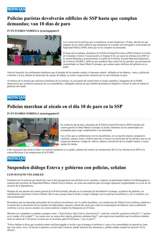 Policías paristas devolverán edificios de SSP hasta que cumplan demandas; van 10 días de paro 
IVÁN FLORES NORIEGA @noriegajoins13 
Los voceros de los policías que se mantienen en paro desde hace 10 días, advirtieron que ninguno de los cuatro edificios que mantienen en su poder será entregado a la Secretaría de Seguridad Pública (SSP), hasta que no les cumplan sus demandas. 
El lunes por la mañana, elementos de la Policía Estatal Preventiva (PEP) tomaron el Centro de Comando, Control, Comunicación y Cómputo (C4), así como las oficinas de la SSP en la colonia Reforma y posteriormente el cuartel de la Policía Auxiliar Bancaria Industrial y de Comercio (PABIC), edificios que quedaron bajo control de los paristas, que permanecen encuartelados en Santa María Coyotepec, que suman cuatro edificios del gobierno en su poder. 
Ante tal situación, los uniformados detallaron que el despido de los mandos medios, el aumento salarial reflejado en los haberes, retiro y jubilación conforme a la ley, además de dotaciones de equipo de trabajo, no están a negociación, situación por la cual continúan en paro. 
Al término de la marcha que realizaron familiares de los policías, la cual partió del cuartel hasta el zócalo capitalino, integrantes de la PABIC denunciaron que recibieron amenazas de sus comandantes y delegados además de que también pretendieron obligarlos a firmar la carta de lealtad al gobierno del estado. 
Policías marchan al zócalo en el día 10 de paro en la SSP 
IVÁN FLORES NORIEGA @noriegajoins13 
En el décimo día de paro, elementos de la Policía Estatal Preventiva (PEP) marchan del cuartel general en Santa María Coyotepec al zócalo; familiares de los uniformados los acompañan para exigir cumplimiento a sus demandas. 
Los civiles que se solidarizaron con los inconformes, en su mayoría mujeres, prepararon cartulinas, mantas, lonas y folletos para dar a conocer las peticiones de los paristas, que en sus exigencias destacan: el pago de viáticos, haberes, destitución de los mandos medios y mejor equipo de trabajo. 
Cabe mencionar que desde el lunes, los policías mantienen en su poder, además del cuartel, las instalaciones del C4, las oficinas de la SSP en la colonia Reforma y las instalaciones de la PABIC. 
Suspenden diálogo Esteva y gobierno con policías, señalan 
LUIS IGNACIO VELÁSQUEZ 
Familiares de los policías que desde hace nueve días protagonizan una rebelión en los cuarteles, exigieron al gobernador Gabino Cué Monteagudo la renuncia del secretario de Seguridad Pública, Alberto Esteva Salinas, así como una auditoría para investigar supuestas irregularidades en el uso de los recursos de la dependencia. 
Después de una marcha del cuartel general de la Policía Estatal, ubicado en el municipio de San Bartolo Coyotepec, al palacio de gobierno, los manifestantes solicitaron a Esteva Salinas "dar la cara, porque hasta la fecha se niega a dialogar con los policías inconformes y, por el contrario, los está amenazando". 
Recordaron que las demandas principales de los policías inconformes son: la salida inmediata y sin condiciones de Alberto Esteva Salinas, auditoria a la institución, la destitución de los mandos incondicionales, aumento salarial del ciento por ciento en la percepción de haberes; retiro y jubilación conforme a la ley; nuevos mandos con carrera judicial y respeto las franquicias de 24 horas. 
Mientras sus compañeros coreaban consignas como: "¡fuera Esteva, fuera Esteva, fuera Esteva!", ¡solución, solución, queremos solución!" y "¡prensa no te vendas, dí la verdad!", "¡no somos uno, no somos diez, pinche gobierno cuéntanos bien!", una mujer joven manifestó que los policías estatales tiene un salario de 2 mil pesos, en tanto que el secretario gana 50 mil pesos, "¿eso es justo?". 
"Esteva Salinas si dices que la policía estatal está bien pagada, te invito a que te pongas el uniforme y vayas a las comunidades en operativos, para que veas cómo viven. Tú hiciste el operativo en San Juan Cotzocón, donde murieron dos elementos y ¿dónde estabas cuando los hirieron? En tu oficina".  