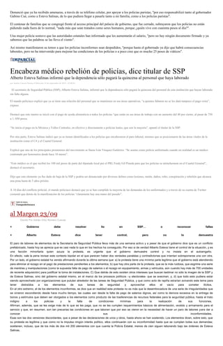 Denunció que ya ha recibido amenazas, a través de su teléfono celular, por apoyar a los policías paristas, "por eso responsabilizó tanto al gobernador Gabino Cué, como a Esteva Salinas, de lo que pudiera llegar a pasarle tanto a mi familia, como a los policías paristas". 
El centenar de familias que se congregó frente al acceso principal del palacio de gobierno, que fue cerrado, subrayaron que los policías no están pidiendo nada fuera de lo normal, "nada más que sean tratados como seres humanos, porque ¿quién vive con cuarenta pesos al día?". 
Una mujer policía sostuvo que las autoridades estatales han informado que les aumentarán el salario, "pero no hay ningún documento firmado y ya sabemos que las palabras se las lleva el viento". 
Así mismo manifestaron su temor a que los policías inconformes sean despedidos, "porque hasta el gobernado ya dijo que habrá consecuencias laborales, pero no ha intervenido para mejorar las condiciones de los policías o a poco cree que es mucho 25 pesos de viáticos". 
Encabeza médico rebelión de policías, dice titular de SSP Alberto Esteva Salinas informó que la dependencia sólo pagará la quincena al personal que haya laborado por Andrés Carrera Pineda el Miércoles 24 de septiembre de 2014 - 05:00:02 El secretario de Seguridad Pública (SSP), Alberto Esteva Salinas, informó que la dependencia sólo pagará la quincena del personal de esta institución que hayan laborado sin falta alguna. El mando policiaco explicó que ya se tiene una relación del personal que se mantienen en sus áreas operativas, “a quienes faltaron no se les dará tampoco el pago extra”, expuso. Destacó que este martes se inició con el pago de ayuda alimenticia a todos los policías “que están en sus áreas de trabajo con un aumento del 40 por ciento, al pasar de 750 a 1, 050 pesos. “Se inicia el pago en la Mixteca y Valles Centrales, en efectivo y directamente a policías leales, que son la mayoría”, apuntó el titular de la SSP. Por otra parte, Esteva Salinas indicó que ya se tienen identificados a los policías que encabezaron el paro laboral, mismos que se posicionaron de las áreas vitales de la institución como el C4 y el Cuartel General. Explicó que uno de los principales promotores del movimiento se llama Iván Vásquez Gutiérrez. “Se asume como policía uniformado cuando en realidad es un médico contratado por honorarios desde hace 10 meses”. “Este médico es el que recibió los 100 mil pesos de parte del diputado local por el PRI, Fredy Gil Pineda para que los policías se atrincheraran en el Cuartel General”, destacó el secretario. Dijo que este elemento ya fue dado de baja de la SSP y podría ser denunciado por diversos delitos como lesiones, motín, daños, robo, conspiración y rebelión que alcanza una pena hasta de 5 años prisión. A 10 días del conflicto policial, el mando policiaco destacó que ya se han cumplido la mayoría de las demandas de los uniformados y a través de su cuenta de Twitter comentó que detrás de la manifestación de los policías “claramente hay una mano del pasado”. 
al Margen 23/09 
Escrito Por Adrián Ortiz Romero Cuevas + Gobierno debe resolver lío en SSP… o reconocer fallas + Alberto Esteva dice tener control, pero no lo demuestra El paro de labores de elementos de la Secretaría de Seguridad Pública lleva más de una semana activo y a pesar de que el gobierno dice que es un conflicto prefabricado, hasta hoy se aprecia que es casi nada lo que en los hechos ha conseguido. Por eso si de verdad Alberto Esteva tiene el control de la situación, y es una facción minoritaria quien azuza la protesta, es urgente que el gobierno demuestre control y no insista en el autoengaño. En efecto, vale la pena revisar este contexto bipolar en el que parecen haber dos verdades paralelas y contradictorias que intentan sobreponerse una con otra. Por un lado, el gobierno estatal ha venido afirmando durante la última semana que: a) la protesta tiene una mínima parte legítima que el gobierno está atendiendo para eliminar el rezago en el pago de prestaciones pendientes a los elementos; b) que hay otra parte de la protesta, que es la más ruidosa, que esgrime una serie de mentiras y manipulaciones (como la supuesta falta de pago de salarios o el rezago en equipamiento, armas y vehículos, aún cuando hay más de 700 unidades de reciente adquisición) para justificar la toma de instalaciones. C) Que detrás de esto existen otros intereses que buscan lastimar no sólo la imagen de la SSP y de Esteva Salinas, sino del gobierno estatal mismo, en el marco de los procesos políticos –y electorales- que se avecinan; y, d) que todo esto pudiera estar siendo aprovechado por organizaciones que pululan alrededor de las tareas de Seguridad Pública, y que como acto de rapiña estarían avivando este tema para tener distraídos a los elementos de sus tareas de seguridad y aprovechar ellos el vacío para cometer ilícitos. En el otro extremo, el de los elementos inconformes, se dice que en realidad esta protesta no es más que la desembocadura de una serie de irregularidades que se vinieron escondiendo desde hace mucho tiempo, las cuales van desde la falta de pago de salarios dignos, así como la demora excesiva en la entrega de bonos y estímulos que deben ser otorgados a los elementos como producto de las trasferencias de recursos federales para la seguridad pública, hasta el trato indigno a los policías y la falta de condiciones mínimas para la realización de sus funciones. Afirman, además, que se les exige más de lo que se les paga, que no se les cumplen requerimientos básicos de alimentación, vestido y armamento para el servicio y que, en resumen, son tan precarias las condiciones en que laboran que por eso se vieron en la necesidad de hacer un paro de labores para dar a conocer sus inconformidades. Esas son las dos versiones discordantes, que a pesar de las declaraciones de unos y otros, hasta ahora se han sostenido. Los elementos dicen, sobre esto, que su protesta es legítima y que como no la impulsa ningún interés político, ellos continuarán con su inconformidad hasta que se cumplan todas sus demandas; sostienen, incluso, que de los más de dos mil 200 elementos con que cuenta la Policía Estatal, menos de cien siguen laborando bajo las órdenes de Esteva Salinas.  