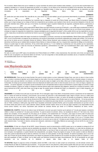 Por el contrario, Alberto Esteva dice que en realidad es un grupo minoritario de policías quien encabeza estas protestas, y que por eso esta inconformidad es en realidad el resultado de un conjunto de apariencias que tienen un fin político y no de mejora en las condiciones de trabajo de los elementos. Para reforzar sus dichos, Esteva, señala que la protesta está siendo financiada por diputados locales, e incluso que es un conflicto generado por los elementos que dejó incrustados el exsecretario de Seguridad Pública, Marco Tulio López Escamilla. LA REALIDAD DESMIENTE Así, queda claro que nada coincide. Pero más allá de una y otra versión hay una sola realidad, que es la que termina desmintiendo a la autoridad, que insiste en decir que detrás de esto hay un matiz político. Esa realidad es la que dice que los elementos han mantenido bajo su resguardo el cuartel de la Policía Estatal, que Alberto Esteva ha buscado el respaldo político que no logra conseguir por su trabajo al frente de la dependencia que encabeza, que el gobierno tiene más de una semana trabajando al más alto nivel para poder destrabar este conflicto, pero que, en los hechos, los elementos siguen ocupando instalaciones de seguridad, paralizando labores y presionando al gobierno para que responda a sus demandas. Frente a este conjunto de hechos ¿cómo puede afirmar Alberto Esteva que sigue teniendo el control de la institución, y que puede seguir encabezando la labor al frente de la Secretaría de Seguridad Pública? ¿Cómo puede decir el gobierno que el fondo del conflicto es político y que es una minoría la que protesta, y sin embargo es incapaz de resguardar las instalaciones y equipos estratégicos para la seguridad del estado? ¿Cómo pueden afirmar que hay capacidad de reacción cuando, hasta ahora, los elementos inconformes han hecho lo que se les ha pegado la gana sin que haya algo o alguien capaz de conciliar con ellos, o de impedir sus recurrentes acciones? Queda claro que el gobierno debe evitar seguir incurriendo en el autoengaño y comenzar a reconocer sus responsabilidades. Alberto Esteva debe separarse de la SSP, no por la inconformidad o la exigencia de sus elementos, sino porque ha demostrado una profunda incapacidad para manejar este conflicto. Tan ha sido así que por eso ha tenido que ser el secretario General de Gobierno, Alfonso Gómez Sandoval, quien encabece los trabajos de diálogo y concertación con los elementos inconformes que en realidad debía encabezar Esteva Salinas en mesas de trabajo, pero hoy ni siquiera tiene capacidad de diálogo con los elementos. Oaxaca no puede seguir en estas condiciones. Si hay control debe ejercerse ya. Y si en realidad las insuficiencias son más grandes que las capacidades, entonces deben comenzar a darse las renuncias de elementos operativos y administrativos en la SSP, que invariablemente deben pasar, desde el primer momento, por la de Alberto Esteva Salinas. “SUPLENCIAS”, INÚTILES De nada va a servir que la SSP supla a los elementos de la Policía Estatal con la PABIC u otras corporaciones. Eso será tanto como tomar una aspirina para tratar de curar una gangrena. Las soluciones deben ser de fondo. Y por ser la seguridad un tema sensible para la sociedad, ese es un imperativo de Estado que las autoridades deben asumir sin ninguna demora o reparo. 
con Mayúscula 23/09 
Escrito Por Juan Diego *.- Llama Gabino a polis a dejar el paro; no habrá represalias, dice. *.- Rechaza UABJO a quienes no dan cuotas “para mantenimiento”. SIN REPRESALIAS.- Tiene que ser el propio Number One quien le corrija la plana a su terco colaborador Orange Crazy, que como os decía no hace muchas lunas, si tuviera o conociera la dignidad, ya se hubiera largado sin decir adiós. Como eso no puede ser, viene el Gober a hacer un llamado enérgico -lo subrayó- a los polis en paro, para que retornen a sus labores y con ánimo de que las cosas se arreglen cual se debe, ofrece que no habrá represalias para ninguno de los involucrados. Se antoja que los jenízaros debieran tomar esa disposición de Gabino para si bien no hacer las paces con el Loco, sí dar una tregua y regresar a la chamba… Un asunto negociado, si ya lograron que les incrementen de 25 a 35 tepalcates diarios el apoyo de alimentación a quienes salgan de comisión, el pago inmediato de haberes y viáticos con rezago, la entrega de uniformes tácticos hasta cubrir totalmente esta obligación, además de un proyecto de pensión y retiro para el personal de la SSP, entre otras cosas, pos ya algo es algo. No pueden ignorar el llamado del Gober y su disposición a que no habrá venganzas. Las cosas al final siempre toman su lugar… GRUESÍSIMO.- Sí, el boleto de los polis ayer se puso del nabo. Por la madrugada, según Crazy Albert, enmascarados entraron a apoderarse de las instalaciones del C-4, Centro de Control de Comando y Comunicación, que le sirviera de presunción a este deschavetado sujeto. Según el loquito, esto es un delito grave porque se trata de un punto que costó 56 melones y en donde operan 230 cámaras de video y el centro de llamadas de emergencia. Además de estas instalaciones, los polis en paro se hicieron de las oficinas de la SSP en Belisario Domínguez y de la oficialía mayor en la colonia Reforma… En los tres puntos los tecolines desalojaron al personal, sellaron las oficinas y resguardaron las instalaciones para exigir atención a sus demandas. Todo esto, decía apurado el loco de atar en Twitter, constituye un delito grave; algo similar hizo el repudiado comisionado Cuachemo Bonilla, quien se la pasaba amenazando con que iban a traer a los boinas verdes para poner en paz a estos cabrones. Esteva y Bonilla; echando madres. Nunca se ha visto que digan carambas si los responsables de esta bronca somos nosotros, nos vamos. Aprovechen para cancelar las costosas oficinas que rentan en la Reforma. Desperdicio de dinero, nomás… BUSINESS DEL CHAPITO.- Circula en las redes el caso de Montserrat, una joven que pasó el examen que le aplicaron el 7 de julio para ingresar a contaduría UABJO. Le fijaron la cantidad de 7 mil pesos para inscribirse. “Yo pasé el examen de admisión -afirma-, los resultados los dieron el 17 del mismo mes. Ahora aplican dos conceptos, el de la inscripción de 272 pesos con 72 centavos y del mantenimiento de 7 mil pesos. ¿Que pague el alumno siete mil pesos para mantenimiento de la universidad? ¿Y el subsidio de la SEP y el gobierno del estado?... Monserrat y otros muchos no cuentan con esos 7 mil pesos; es hija de madre soltera sin recursos, ella ha trabajado desde su preparatoria y no tiene ese dinero y ahorita los que entren van a pagar 13 mil y ya no 7 mil pesos. Sobre esto, el doctor Abel Morales Santiago, director de la facultad, dijo en una reunión que la cuota de 7 mil pesos es para mantenimiento de la universidad porque se están haciendo obras. Y así están en derecho, ciencias de la educación, veterinaria; en todos lados. Medicina se cuece aparte, ahí son de 80 mil a cien mil. Ese dinero íntegro al bolsillo del Chapito… HOJALDRADA.- El líder de la Sección 59 del SNTE, Joaquín Echeverría, acusó de discriminación al IEEPO puesto que no ha realizado la entrega de 35 mil paquetes de útiles escolares y uniformes para los estudiantes que atienden en todo el estado. “Ellos también tienen derecho y no nada más los escolares que atiende la Sección 22”, expresó. Pero se quedó corto el hijo de Elba Esther. Lo que hace el Yepo con esta acción no es discriminación, sino una auténtica hijeza de la trompada. Una hojaldrada o si quieren llamarle más coloquialmente, una ojetada. Porque hay registros de apoyo. En esta ocasión no debe ser diferente a otros años cuando la dependencia les ha dado los uniformes a los chavos. En ciclos pasados, ha sido algo retrasado, de repente incompletos, pero sí nos lo han dado, dijo. El hecho de que les retengan documentos y les nieguen los paquetes de útiles escolares es por la presión que ejerce el Cártel 22 al gobierno, y como éste está supeditado al Cártel, ya sabrás. Les ha valido queso que Derechos Humanos les hagan recomendaciones. Son 35 mil estudiantes los que están estudiando con los maestros de la disidencia y alguien debe hacer algo y no esperar hasta el 2015. YA ESTUFAS.- Alguien le juega las contras al Oswaldito, director del IEBO, o este chavo no sabe cumplir sus compromisos. Los del sindicato cerraron ayer Ciudad Peluche por falta de cumplimiento del muchachón... Ya que quien anda en zona peluchina y debe ponerse aquello atrás para que crean que trae pistola, es el Chachalaco de Administración. La ASE le detectó que no licita las compras, que las hace al mejor postor. Y la pregunta es ¿el secretario está metido o  