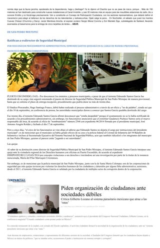 nomás deja que la fauna jarocha, apoderada de la dependencia, haga y deshaga? Ya le dijeron al Chachis que no se pase de rosca, porque… Más de 150 melones se han destinado para construirle nuevas instalaciones al Canal Invisible, y casi 30 melones más en equipo para las inaudibles estaciones de radio, dio a conocer Emilito y no Azcárraga precisamente. Van a constituirle un Consejo de Participación Ciudadana, con los sectores representativos, que deberá definir el mecanismo para elegir al defensor de los derechos de los televidentes y radioescuchas. Ojalá valga la pena… En Nochixtlán, el sábado que pasó los manitos Cuevas Chávez (Chuminio y Dany), Javier Mendoza Aroche, el expresi ocoteco Sergio Meraz Concha y Zori Maristel Ziga, subdelegada de Sedesol, llevando acarreados al besamanos para la entrega de cinco tarjetitas de lácteo… ABUR. 
DE SAN PEDRO MIXTEPEC 
Ratifican a exdirector de Seguridad Municipal 
POR DESCONOCER PROCEDIMIENTOS ADMINISTRATIVOS, EDMUNDO SANTOS QUEDARÁ EN EL CARGO DE MANERA PROVISIONAL 
FRANCISCO SÍMERMAN/CORRESPONSAL 
PUERTO ESCONDIDO, OAX.- Por desconocer los estatutos y procesos municipales, a pesar de que el teniente Edmundo Santos García fue destituido de su cargo, éste seguirá ostentando el puesto de director de Seguridad Pública Municipal de San Pedro Mixtepec de manera provisional, hasta que se culmine el plazo de entrega-recepción, procedimiento que podría durar no más de treinta días. 
El Síndico Procurador, Hugo Santiago Franco, debió haber realizado el proceso administrativo a través de un oficio y "no de palabra", siendo así que el día 18 de septiembre, en conferencia de prensa, las autoridades municipales dieron a conocer que Santos García quedaba destituido del cargo. 
Ese mismo día, el teniente Edmundo Santos García afirmó desconocer que "estaba despedido" porque el ayuntamiento no se lo había notificado de acuerdo a los procedimientos administrativos, sin embargo, los funcionarios anunciaron que el exmilitar Gaudencio Pacheco Santos sería el muevo responsable del área, de acuerdo al oficio de "nombramiento" número 2568 con expediente 06/2014 firmado por el presidente municipal, José Antonio Aragón Roldán y fechado el día 17 de septiembre. 
Pero a cinco días, "el circo de los funcionarios se vino abajo al saberse que Edmundo Santos no dejaría el cargo por instrucciones del presidente municipal"; es de mencionar que el municipio ya había girado oficios de su cese a la policía federal al Coronel de Infantería del 54 Batallón de Infantería e incluso al Secretariado Ejecutivo del Sistema Nacional de Seguridad Pública, acto que también ridiculizó a los integrantes del municipio de San Pedro Mixtepec, quienes al parecer están "jugando a ser autoridades". 
Las quejas 
Al saber de su destitución como director de Seguridad Pública Municipal de San Pedro Mixtepec, el teniente Edmundo Santos García interpuso una queja ante la visitaduría regional de los Derechos humanos con oficinas en Puerto Escondido, de acuerdo al expediente DDHPO/092/RC(11)/OAX/2014 por concepto violaciones a sus derechos e iniciándose así una investigación por parte de la titular de la instancia mencionada, María del Pilar Marroquín Urrestarazu. 
Sin embargo, es de mencionar que la policía municipal de San Pedro Mixtepec, junto con la de Santa María Colotepec son de las corporaciones de seguridad que más quejas tuvieron por violentar los derechos humanos de los ciudadanos y detenidos por alguna falta administrativa; asimismo, desde el 2011, el teniente Edmundo Santos García es señalado por la ciudadanía de múltiples actos de corrupción dentro de la corporación. 
Piden organización de ciudadanos ante sociedades débiles Critica Gilberto Lozano al sistema parasitario mexicano que atrae a las ‘ratas’ por Yadira Sosa Cruz el Miércoles 24 de septiembre de 2014 - 05:00:02 “Ciudadanos apáticos y cobardes, construyen sociedades débiles y mediocres”, sentenció ayer el presidente del Congreso Nacional Ciudadano, Gilberto Lozano, en la conferencia magistral “Creando ciudadanos como primer poder en México”. En conocido restaurante de la ciudad, a un costado del Zócalo capitalino, el activista ciudadano destacó la necesidad de la organización de los ciudadanos, ante un “sistema parasitario mexicano que atrae a las ‘ratas’”. Ante decenas de empresarios, comerciantes y representantes de diferentes sectores de la sociedad, el fundador del Congreso lamentó que los ciudadanos hayan dejado a México en manos de políticos, “que se mandan solos, secuestraron el poder e instituyeron un sistema corrupto y corruptor”.  