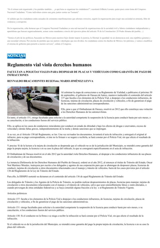 “Si el crimen está organizado y los partidos también… ¿a qué hora se organizan los ciudadanos?”, cuestionó Gilberto Lozano, quien puso como lema del Congreso Nacional Ciudadano: “Como individuos somos una gota, juntos somos un Tsunami”. Al señalar que los ciudadanos están cansados de constantes manifestaciones que afectan a terceros, sugirió la organización para exigir una sociedad en armonía, libre de violencia y corrupción. De la organización, cabe destacar que el Congreso Nacional Ciudadano es una red nacional de organizaciones de la sociedad civil y líderes ciudadanos independientes y apartidistas que buscan organizadamente, actuar como mandantes a través del ejercicio pleno del artículo 39 de la Constitución ( El Poder dimana del pueblo…) “Somos el jefe de los políticos, buscando un México para nuestros hijos donde impere la justicia, la libertad, la igualdad vía un democracia real, una república genuina y una sociedad virtuosa. Por encima de partidos que nos parten e ideologías que nos dividen, los ciudadanos somos los dueños de México, los patrones, y vamos a modificar el sistema de gobierno para ponerlo a nuestro servicio”, señala el Congreso. 
Reglamento vial viola derechos humanos 
FACULTAN A POLICÍAS VIALES PARA DESPOJAR DE PLACAS Y VEHÍCULOS COMO GARANTÍA DE PAGO DE INFRACCIONES 
REYNALDO BRACAMONTES RUIZ/Foto: MARIO JIMÉNEZ LEYVA 
Al culminar la etapa de correcciones a su Reglamento de Vialidad, a publicarse el próximo 30 de septiembre, el gobierno de Oaxaca de Juárez, mantuvo inalterable el contenido del artículo 137 que faculta a los elementos de la Policía Vial, a despojar a los conductores infractores, de licencias, tarjetas de circulación, placas de circulación y vehículos, a fin de garantizar el pago de las sanciones administrativas correspondientes. 
Ello, pese a que el Ombudsman de Oaxaca, resolvió en 2012 que ello constituye una violación a los Derechos Humanos de los automovilistas. 
En tanto, el artículo 151, otorga facultades para solicitar a la autoridad competente la suspensión de la licencia para conducir hasta por seis meses, o su cancelación, si los conductores fueren del servicio público. 
Ello, se aplica en los casos de conductores reincidentes por conducir en estado de ebriedad o bajo los efectos de drogas o enervantes, exceso de velocidad y demás faltas graves, independientemente de la multa y demás sanciones que se impongan. 
A su vez, en el Artículo 130 del Reglamento, se lee: Una vez revisados los documentos, levantará el acta de infracción y entregará el original al infractor, para su pago correspondiente, si éste no la firmare o se negare a recibirla, se hará constar por el Policía Vial, sin que afecte el resultado de la infracción. 
Y precisa: Si de la lectura a la tarjeta de circulación se desprende que el vehículo no es de la jurisdicción del Municipio, se retendrá como garantía del pago la propia tarjeta, la licencia o en su caso la placa del vehículo, lo que se consignará específicamente en el acta de infracción. 
El Ombudsman de Oaxaca resolvió en el año 2012 que la autoridad viola Derechos Humanos, al despojar a los conductores infractores de sus placas de circulación y de sus documentos. 
La instancia (Defensoría de los Derechos Humanos del Pueblo de Oaxaca), ordenó en el año 2012, al entonces al titular de Tránsito del Estado, Oscar Noé Martínez Morales, instruyera por escrito a los delegados y agentes de esa corporación para que se abstengan de desposeer placas, licencias de conducir, tarjetas de circulación u otros documentos relacionados con el manejo y tránsito de vehículos, fuera de los casos previstos por el artículo 136 del Reglamento de la Ley de Tránsito del Estado. 
Para ello, la DDHPO sustentó su dictamen en el contenido del artículo 136 de aquel Reglamento de Tránsito del Estado: 
Los delegados de Tránsito y los Agentes de la Policía de Tránsito, no podrán realizar desposeimientos de placas, licencias para manejar, tarjetas de circulación u otros documentos relacionados con el manejo y el tránsito de vehículos, salvo que sean ostensiblemente falsos o estén alterados, o cuando provengan de otras entidades federativas y se haya cometido alguna fracción a la ley o al Reglamento de Tránsito Vigente. 
Artículos polémicos 
Artículo 137: faculta a los elementos de la Policía Vial a despojar a los conductores infractores, de licencias, tarjetas de circulación, placas de circulación y vehículos, a fin de garantizar el pago de las sanciones administrativas. 
Artículo 151: otorga facultades para solicitar a la autoridad competente la suspensión de la licencia para conducir hasta por seis meses, o su cancelación, si los conductores fueren del servicio público. 
Artículo 130: Si el conductor no la firma o se niega a recibir la infracción se hará constar por el Policía Vial, sin que afecte el resultado de la infracción. 
Si el vehículo no es de la jurisdicción del Municipio, se retendrá como garantía del pago la propia tarjeta de circulación, la licencia o en su caso la placa del vehículo. 
 