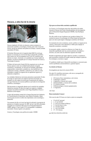 Oaxaca, a años luz de la ciencia
                                                                         Ejes para un desarrollo económico equilibrado

                                                                         La Ciencia y la Tecnología nunca han sido política de estado,
                                                                         lamentó el director del Centro Interdisciplinario de Investigación
                                                                         para el Desarrollo Integral Regional (CIIDIR), Juan Rodríguez
                                                                         Ramírez.

                                                                         Por ello confió en que el gobierno que encabeza Gabino Cué
                                                                         incluirá la ciencia y la tecnología en el Plan Estatal de Desarrollo,
                                                                         pues son claves para lograr el despegue económico de Oaxaca.

                                                                         En momentos de crisis económica, social y política se requiere de la
Oaxaca emplearía 168 años en alcanzar a países europeos en               ciencia e innovación como alternativas viables para empujar el
innovación científica y tecnológica. Incluso, para estar a la par de     desarrollo económico, consideró.
Grecia, una de las naciones más pobres de Europa, a nuestra entidad
necesitaría 105 años.                                                    Es necesario, señaló, centrar los esfuerzos en el logro de un
                                                                         desarrollo equilibrado entre los sectores primario, secundario y
El Instituto Mexicano de la Competitividad (IMCO) revela que             terciario, así como entre las diferentes regiones del estado.
Oaxaca se encuentra en el nivel más bajo en desarrollo científico.
Sólo cuenta con 149 investigadores de15 mil 182 científicos que          Resaltó la importancia de lograr objetivos sociales y económicos
laboran en el país. Asimismo, es la entidad con el menor índice de       para una política científica de estado estatal que marque la pauta de
patentes y de becas otorgadas por el Consejo Nacional de Ciencia y       las estrategias y acciones a seguir.
Tecnología (Conacyt).
                                                                         El académico añadió que el desarrollo tecnológico es necesario para
El Índice de Innovación Estatal 2010 de aregional.com revela que         resolver problemas socioeconómicos y generar riqueza.
Oaxaca aparece como una entidad históricamente rezagada
económica y socialmente, no sólo por las limitadas capacidades           La ciencia en Oaxaca
empresariales, comerciales y productivas, sino también por sus
condiciones sociales, culturales y educativas, las cuales no están       Investigadores por área de la ciencia (2010)
orientadas a cumplir la exigencia de un capitalismo agresivo y
altamente competitivo.                                                   De cada 101 científicos mexicanos, sólo uno es oaxaqueño de
                                                                         acuerdo con datos del Conacyt
Las entidades federativas mexicanas presentan en promedio 42 años
de rezago en innovación con respecto naciones de Europa; los                    29 Ciencias físico matemáticas y de la tierra
europeos no sólo captan inversión para la generación de empleos,                35 Biología y química
sino que financian con recursos públicos y privados la investigación            2 Medicina y ciencias de la salud
científica y tecnológica.                                                       28 Humanidades y ciencias de la conducta
                                                                                27 Ciencias sociales
Del documento se desprende además que la mitad de las entidades                 30 Biotecnología y ciencias agropecuarias
federativas arrastran 30 años de rezago con respecto a ciudades                 31 Ingeniería
europeas de mediano desarrollo como Praga (República Checa) o
Bratislava (Eslovaquia).                                                 182 Total

A decir del presidente estatal de la Cámara Nacional de la Industria     Becas nacionales Conacyt
de Transformación (Canacintra), Jesús Martín Fernández, faltan
recursos para invertir en rubros tan importantes como tecnología y       Sólo una de cada 353 becas en el país es para un oaxaqueño
desarrollo.
                                                                                35 mil 647 nacional
Una muestra de ello es el nivel tan bajo de solicitud e inscripción de          1. 15 mil 939 DF
patentes en el ámbito nacional. En 2007, de las 4 mil 496 solicitudes           2. 2 mil 147 Estado de México
otorgadas por el Instituto Mexicano de la Propiedad Industrial                  3. 2 mil 84 Nuevo León
(IMPI), apenas 2.5 por ciento (112) correspondió a ciudadanos                   4. 1 mil 891 Jalisco
nacionales. Oaxaca registró cero patentes.                                      5. 1 mil 702 Puebla
                                                                                27.- 101 Oaxaca
Ciencia y Tecnología como política de estado: CIIDIR
                                                                         por SILVIA CHAVELA RIVAS
 