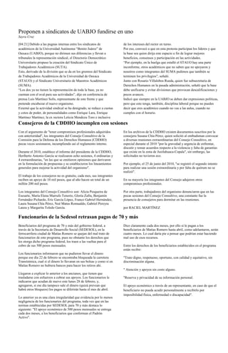 Proponen a sindicatos de UABJO fundirse en uno
Sayra Cruz

[04:21] Debido a las pugnas internas entre los sindicatos de             de los intereses del rector en turno.
académicos de la Universidad Autónoma “Benito Juárez” de                 Por eso, convocó a que en esta protesta participan los líderes y que
Oaxaca (UABJO), porque no dirimen sus diferencias y llevan a             la base sea quien dirija este espacio a fin de lograr mejores
tribunales la representación sindical, el Directorio Democrático         beneficios, consensos y participación en las actividades.
Universitario propuso la creación del Sindicato Único de                 “Por ejemplo, en la huelga que estalló el STAUO hay una parte
Trabajadores Académicos (SUTA).                                          inconforme, otros académicos que no saben que no apoyaron y
Esto, derivado de la división que se da en los gremios del Sindicato     nosotros como integrantes del SUMA pedimos que también se
de Trabajadores Académicos de la Universidad de Oaxaca                   terminen los privilegios”, señaló.
(STAUO) y el Sindicato Universitario de Maestros Académicos              Junto con Rosario Villalobos Rueda, quien fue subsecretaria de
(SUMA).                                                                  Derechos Humanos en la pasada administración, señaló que la base
“Los dos ya no tienen la representación de toda la base, ya no           debe unificarse y evitar divisiones que provocan descalificaciones y
cuentan con el aval para sus actividades”, dijo en conferencia de        pocos avances.
prensa Luis Martínez Solís, representante de este frente y que           Indicó que siempre en la UABJO se deben dar expresiones políticas,
pretende encabezar el nuevo organismo.                                   pero que este tenga, también, disciplina laboral porque no puedes
Externó que la actividad sindical se ha denigrado, se reduce a cuotas    decir que eres académico cuando no vas a las aulas, cuando no
y cotos de poder, de personalidades como Enrique Lara, Enrique           cumples con el horario.
Martínez Martínez, la ex rectora Leticia Mendoza Toro e inclusive
Consejeros de la CDDHO incumplen con sesiones
Con el argumento de "tener compromisos profesionales adquiridos          En los archivos de la CDDHO existen documentos suscritos por la
con anterioridad", los integrantes del Consejo Consultivo de la          consejera Susana Chía Pérez, quien solicitó al ombudsman convocar
Comisión para la Defensa de los Derechos Humanos (CDDHO)                 a diversas reuniones extraordinarias del Consejo Consultivo, en
pocas veces sesionaron, incumpliendo así el reglamento interno.          especial durante el 2010 "por la gravedad y urgencia de enfrentar,
                                                                         discutir y tomar acuerdos respecto a la violencia y falta de garantías
Durante el 2010, establece el informe del presidente de la CDDHO,        que existe en la zona de Juxtlahuaca-Copala", sin embargo, las
Heriberto Antonio García se realizaron ocho sesiones, 4 ordinarias y     solicitudes no tuvieron eco.
4 extraordinarias, "en las que se emitieron opiniones que derivaron
en la formulación de propuestas y se establecieron los lineamientos      Por ejemplo, el 25 de junio del 2010, "se registró el segundo intento
generales para mejorar la actividad del organismo".                      para realizar una sesión extraordinaria y por falta de quórum no se
                                                                         realizó".
El trabajo de los consejeros no es gratuito, cada mes, sus integrantes
reciben un apoyo de 10 mil pesos, que al año hacen un total de un        En su mayoría los integrantes del Consejo adujeron otros
millón 200 mil pesos.                                                    compromisos profesionales.

Los integrantes del Consejo Consultivo son: Alicia Pesqueira de          Por otra parte, trabajadores del organismo denunciaron que en las
Esesarte, María Elena Marrufo Tenorio, Gloria Zafra, Benjamín            pocas sesiones del Consejo Consultivo, una constante fue la
Fernández Pichardo, Eric García López, Franco Gabriel Hernández,         presencia de consejeros para dormitar en las reuniones.
Laura Susana Chía Pérez, Noé Matus Romualdo, Gabriel Pereyra
Lanza y Margarita Toledo García.                                         por RACIEL MARTÍNEZ

Funcionarios de la Sedesol retrasan pagos de 70 y más
Beneficiarios del programa de 70 y más del gobierno federal, a           Dice claramente cada dos meses, por ello si le pagan a los
través de la Secretaría de Desarrollo Social (SEDESOL), en la            beneficiarios de Matías Romero hasta abril, como adelantaron, serán
ferrocarrilera ciudad de Matías Romero se quejan del mal trato de        cuatro meses. Lo cual daría pie a pensar que podrían estar haciendo
funcionarios de este programa, pues no obstante los derechos que         mal uso de esos recursos.
les otorga dicho programa federal, los traen a las vueltas para el
cobro de sus 500 pesos mensuales.                                        Entre los derechos de los beneficiarios establecidos en el programa
                                                                         están recibir:
Los funcionarios informaron que no pudieron llevar el dinero
porque ese día 22 de febrero se encontraba bloqueada la carretera        "Trato digno, respetuoso, oportuno, con calidad y equitativo, sin
Transístmica, cual si el dinero lo llevaran en sus bolsas y como si en   discriminación alguna.
Matías Romero no hubiera bancos para hacer los retiros ahí.
                                                                         " Atención y apoyos sin costo alguno.
Llegaron a explicar lo anterior a los ancianos, que tienen que
trasladarse con esfuerzos a cobrar sus apoyos. Los funcionarios le       "Reserva y privacidad de su información personal.
indicaron que acudan de nuevo este lunes 28 de febrero, y,
agregaron, si ese día tampoco sale el dinero (quizá prevean que          El apoyo económico a través de un representante, en caso de que el
habrá otros bloqueos) los pagos se diferirán hasta el mes de abril.      beneficiario no pueda acudir personalmente a recibirlo por
                                                                         imposibilidad física, enfermedad o discapacidad".
Lo anterior ya es una clara irregularidad que evidencia por lo menos
negligencia de los funcionarios del programa, toda vez que en las
normas establecidas por SEDESOL para 70 y más destaca lo
siguiente: "El apoyo económico de 500 pesos mensuales se entrega
cada dos meses, a los beneficiarios que conforman el Padrón
Activo".
 