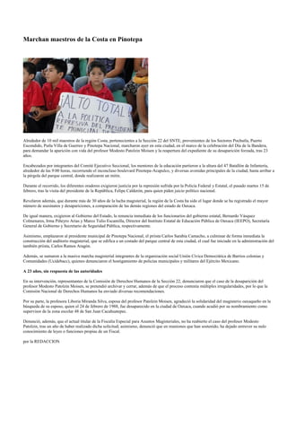 Marchan maestros de la Costa en Pinotepa




Alrededor de 10 mil maestros de la región Costa, pertenecientes a la Sección 22 del SNTE, provenientes de los Sectores Pochutla, Puerto
Escondido, Putla Villa de Guerreo y Pinotepa Nacional, marcharon ayer en esta ciudad, en el marco de la celebración del Día de la Bandera,
para demandar la aparición con vida del profesor Modesto Patolzin Moisen y la reapertura del expediente de su desaparición forzada, tras 23
años.

Encabezados por integrantes del Comité Ejecutivo Seccional, los mentores de la educación partieron a la altura del 47 Batallón de Infantería,
alrededor de las 9:00 horas, recorriendo el inconcluso boulevard Pinotepa-Acapulco, y diversas avenidas principales de la ciudad, hasta arribar a
la pérgola del parque central, donde realizaron un mitin.

Durante el recorrido, los diferentes oradores exigieron justicia por la represión sufrida por la Policía Federal y Estatal, el pasado martes 15 de
febrero, tras la visita del presidente de la República, Felipe Calderón, para quien piden juicio político nacional.

Revelaron además, que durante más de 30 años de la lucha magisterial, la región de la Costa ha sido el lugar donde se ha registrado el mayor
número de asesinatos y desapariciones, a comparación de las demás regiones del estado de Oaxaca.

De igual manera, exigieron al Gobierno del Estado, la renuncia inmediata de los funcionarios del gobierno estatal, Bernardo Vásquez
Colmenares, Irma Piñeyro Arias y Marco Tulio Escamilla, Director del Instituto Estatal de Educación Pública de Oaxaca (IEEPO), Secretaría
General de Gobierno y Secretario de Seguridad Pública, respectivamente.

Asimismo, emplazaron al presidente municipal de Pinotepa Nacional, el priista Carlos Sarabia Camacho, a culminar de forma inmediata la
construcción del auditorio magisterial, que se edifica a un costado del parque central de esta ciudad, el cual fue iniciado en la administración del
también priista, Carlos Ramos Aragón.

Además, se sumaron a la masiva marcha magisterial integrantes de la organización social Unión Cívica Democrática de Barrios colonias y
Comunidades (Ucidebacc), quienes denunciaron el hostigamiento de policías municipales y militares del Ejército Mexicano.

A 23 años, sin respuesta de las autoridades

En su intervención, representantes de la Comisión de Derechos Humanos de la Sección 22, denunciaron que el caso de la desaparición del
profesor Modesto Patolzin Moisen, se pretendió archivar y cerrar, además de que el proceso contenía múltiples irregularidades, por lo que la
Comisión Nacional de Derechos Humanos ha enviado diversas recomendaciones.

Por su parte, la profesora Liboria Miranda Silva, esposa del profesor Patolzin Moisen, agradeció la solidaridad del magisterio oaxaqueño en la
búsqueda de su esposo, quien el 24 de febrero de 1988, fue desaparecido en la ciudad de Oaxaca, cuando acudió por su nombramiento como
supervisor de la zona escolar 48 de San Juan Cacahuatepec.

Denunció, además, que el actual titular de la Fiscalía Especial para Asuntos Magisteriales, no ha reabierto el caso del profesor Modesto
Patolzin, tras un año de haber realizado dicha solicitud; asimismo, denunció que en reuniones que han sostenido, ha dejado entrever su nulo
conocimiento de leyes o funciones propias de un Fiscal.

por la REDACCION
 