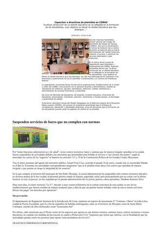 Capacitan a directivos de planteles en COBAO
                                “la eficaz conducción de un plantel educativo se ve reflejada en la formación
                                   de los estudiantes, cuyo objetivo es elevar la calidad educativa que nos
                                                                distingue..."

                                                                 25/02/2011, 03:02:23 AM

                                                                                       Germán Espinosa Santibáñez,
                                                                                       director general del Colegio de
                                                                                       Bachilleres del Estado de Oaxaca
                                                                                       (COBAO), dijo que la actualización
                                                                                       en temas de dirección de un centro
                                                                                       educativo es esencial para la buena
                                                                                       administración del capital financiero,
                                                                                       material y humano, y optimizar los
                                                                                       recursos destinados a cada
                                                                                       institución.

                                                                                        En el marco de los cursos de
                                                                                        capacitación para directores y
                                                                                        subdirectores de COBAO, Espinosa
                                                                                        Santibáñez afirmó que “la eficaz
                                                                                        conducción de un plantel educativo
                                                                                        se ve reflejada en la formación de
                                                                                        los estudiantes, cuyo objetivo es
                               elevar la calidad educativa que nos distingue, por ello nos preocupamos en actualizar a los
                               directores y subdirectores de los 63 planteles, 4 extensiones y 12 Centros de Enseñanza
                               Abierta”.

                               La capacitación comprende temas de estructura organizacional, fortalecimiento de la misión
                               y visión del COBAO, comunicación con el personal docente y administrativo, análisis de
                               indicadores de cobertura, equidad, reprobación, deserción, calidad, pertenencia y
                               administración de recursos financieros y materiales.

                               Así como de identidad del estudiante, del docente, contexto educativo, emociones del
                               estudiante, personalidad, motivación, atención, rendimiento y fracaso escolar, la tecnología
                               y aprendizaje de calidad.

                               Finalmente, abordaron temas del Modelo Pedagógico de la Reforma Integral de la Educación
                               Media superior (RIEMS), del proceso de enseñanza aprendizaje bajo el enfoque de
                               competencias, planeación y estrategias didácticas, toma de decisiones para la formación de
                               los estudiantes quienes serán los agentes de cambio en la sociedad.




Suspenden servicios de bares que no cumplen con normas




Por "malas funciones administrativas y de salud", varios centros nocturnos, bares y cantinas que de manera irregular operaban en la ciudad,
fueron suspendidos de actividades debido a las anomalías que presentaban para brindar el servicio a "sus clientes frecuentes"; según la
autoridad, los cierres de los "tugurios" se basaron los artículos 115 y 70 de la Constitución Política de los Estados Unidos Mexicanos.

Tras el artero asesinato del agente del ministerio público, Ismael Frías Cruz, ocurrido el pasado 10 de enero, cuando éste se encontraba libando
en el Bar La Tormenta, las autoridades correspondientes aseguraron "que se le pondría mano dura a los centros que operaban de manera
irregular y que ponían en riesgo la integridad de los usuarios".

En lo que compete al territorio del municipio de San Pedro Mixtepec, la actual administración ha suspendido ocho centros nocturnos ubicados
en diversos puntos de la hoy ciudad, al presentar pésimo estado en higiene, seguridad, salud, pero principalmente por no contar con la última
licencia, la cual, al parecer, no fue expedida por la pasada administración del ex priísta, petista y ahora perredista, Abraham Ramírez Silva.

Hace unos días, el centro nocturno "La Y", ubicado a unos cuantos kilómetros de la central camionera de esta ciudad, es uno de los
establecimientos que fueron cerrados de manera temporal, pues a días de que sus puertas fueran selladas, estás de nueva cuenta volvieron
abrirse tras pagar "sus derechos por operación".

Sin prevención

El departamento de Regulación Sanitaria de la Jurisdicción 04 Costa, mantiene un registro de únicamente 47 "Cantinas y Bares" en toda la hoy
ciudad de Puerto Escondido, pero la cifra de expendios de bebidas embriagantes, tanto en el territorio de Mixtepec como de Santa María
Colotepec, muchos de ellos disfrazados como "restaurantes bar".

Por último, cabe mencionar que el 90 por ciento de los negocios que operan en este destino turístico, cantinas, bares, centros nocturnos e incluso
discotecas, no cuentan con medidas de prevención en cuanto a Protección Civil, "requisitos que tienen que cubrirse, con la finalidad de que las
autoridades puedan emitir los permisos para operar como prestadores de servicio".

FRANCISCO SÍMERMAN/CORRESPONSAL
 