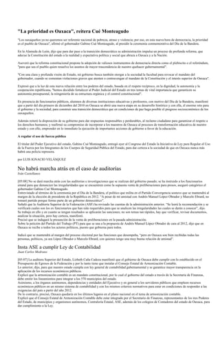 "La prioridad es Oaxaca", reitera Cué Monteagudo
"Los oaxaqueños ya no queremos ser referente nacional de pobreza, atraso y violencia; por eso, en esta nueva hora de democracia, la prioridad
es el pueblo de Oaxaca", afirmó el gobernador Gabino Cué Monteagudo, al presidir la ceremonia conmemorativa del Día de la Bandera.

En la Alameda de León, dijo que para dar paso a la transición democrática su administración impulsa un proceso de profunda reforma, que
adecue la Constitución del estado a la realidad y expectativa política y social que abraza a Oaxaca y a la Nación.

Aseveró que la reforma constitucional propone la adopción de valiosos instrumentos de democracia directa como el plebiscito o el referéndum,
"para que sea el pueblo quien resuelva los asuntos de mayor trascendencia de nuestro quehacer gubernamental".

"Con una clara y profunda visión de Estado, mi gobierno busca también otorgar a la sociedad la facultad para revocar el mandato del
gobernador, cuando se comentan violaciones graves que atenten o contravengan el mandato de la Constitución y el interés superior de Oaxaca".

Expresó que a la luz de esta nueva relación entre los poderes del estado, basada en el respeto recíproco, en la dignidad, la autonomía y la
cooperación republicana, "hemos decidido fortalecer al Poder Judicial del Estado en tres temas de vital importancia que garanticen su
autonomía presupuestal, la reingeniería de su estructura orgánica y el control constitucional".

En presencia de funcionarios públicos, alumnos de diversas instituciones educativas y profesores, con motivo del Día de la Bandera, manifestó
que a partir del día primero de diciembre del 2010 en Oaxaca se abrió una nueva etapa en su desarrollo histórico y con ella, el enorme reto para
el gobierno y la sociedad, para construir una transición democrática que en condiciones de paz haga posible el progreso socioeconómico de los
oaxaqueños.

Además reiteró la disposición de su gobierno para dar respuestas responsables y perdurables, al reclamo ciudadano para garantizar el respeto a
los derechos humanos; y reafirmó su compromiso de incorporar a los maestros de Oaxaca al procesos de transformación educativa de nuestro
estado y con ello, emprender en lo inmediato la ejecución de importantes acciones de gobierno a favor de la educación.

A regular el uso de fuerza pública

El titular del Poder Ejecutivo del estado, Gabino Cué Monteagudo, entregó ayer al Congreso del Estado la Iniciativa de Ley para Regular el Uso
de la Fuerza por los Integrantes de los Cuerpos de Seguridad Pública del Estado, para dar certeza a la sociedad de que en Oaxaca nunca más
habrá una policía represora.

por LUIS IGNACIO VELÁSQUEZ

No habrá marcha atrás en el caso de auditorías
Iván Castellanos

[05:08] No se dará marcha atrás con las auditorias e investigaciones que se realizan del gobierno pasado; se ha instruido a los funcionarios
estatal para que denuncien las irregularidades que se encuentren como la supuesta venta de preliberaciones para presos, aseguró categórico el
gobernador Gabino Cué Monteagudo.
Entrevistado al término de la ceremonia por el Día de la Bandera, el político que milita en el Partido Convergencia sostuvo que se mantendrá al
margen de la elección de presidente de la República en 2012. “A pesar de mi amistad con Andrés Manuel López Obrador y Marcelo Ebrard, no
tomaré partido porque formo parte de un gobierno democrático”.
Señaló que la Auditoria Superior de la Federación (ASF) ha revisado las cuentas de la administración anterior. “Se leerá la recomendación y se
verificará cuales son los ex funcionarios que han sido requeridos para que se analicen las irregularidades las cuales se darán a conocer”, dijo.
Se trabaja en ello y en cuanto se tengan resultados se aplicarán las sanciones; no son temas tan rápidos, hay que verificar, revisar documentos,
analizar la situación, pero hay certeza, manifestó.
Precisó que se indagará la presunción de la venta de preliberaciones en la pasada administración.
Sobre la petición del Partido del Trabajo (PT) para que se una a la propuesta de Andrés Manuel López Obrador de cara al 2012, dijo que en
Oaxaca se recibe a todos los actores políticos, puesto que gobierna para todos.

Indicó que se mantendrá al margen del proceso electoral por las funciones que desempeña, “pero en Oaxaca son bien recibidas todas las
personas, políticos, ya sea López Obrador o Marcelo Ebrard, con quienes tengo una muy buena relación de amistad”.

Insta ASE a cumplir Ley de Contabilidad
Juan Carlos Medrano

[05:07] La auditora Superior del Estado, Lizbeth Caña Cadeza manifestó que el gobierno de Oaxaca debe cumplir con lo establecido en el
Presupuesto de Egresos de la Federación y por lo tanto tiene que instalar el Consejo Estatal de Armonización Contable.
Lo anterior, dijo, para que nuestro estado cumpla con ley general de contabilidad gubernamental y se garantice mayor transparencia en la
aplicación de los recursos económicos públicos.
Explicó que la armonización contable es un mandato constitucional, por lo cual el gobierno del estado a través de la Secretaria de Finanzas,
debe emitir los lineamientos para integrar a los 570 municipios del estado.
Asimismo, a los órganos autónomos, dependencias y entidades del Ejecutivo y en general a los servidores públicos que empleen recursos
económicos públicos en un mismo sistema de contabilidad y con los mismos criterios normativos para estar en condiciones de responder a las
exigencias del país a partir del año 2012.
De lo contrario, precisó, Oaxaca quedaría en los últimos lugares en el plano nacional en el tema de armonización contable.
Explicó que el Consejo Estatal de Armonización Contable debe estar integrado por el Secretario de Finanzas, representantes de los tres Poderes
del Estado, de municipios y organismos autónomos, Contraloría Estatal, ASE, además de los colegios de Contadores del estado de Oaxaca, para
dar cumplimiento a la Ley.
 